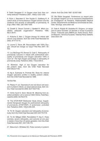 8. Didrik Saugstad O. Is Oxygen more toxic than cur-            infants. Arch Dis Child 1987; 62:957-958
rently believed? Pediatrics 2001; 108(5):1203-1205.
                                                                22. Ola Didrik Saugstad. Tomémonos un respiro pero
9. Flynn J, Bancalari E, Sim Snyder E, Goldberg R. A            sin agregar Oxígeno (si no es necesario) Departamento
cohort study of transcutaneous Oxygen tension and the           de investigación de Pediatría, Riskhospitaled Medical
incidence and severity of retinopathy of prematurity. N         Center, Departamento de Medicina Universidad de Oslo,
Engl J Med 1992; 326:1050-1054.                                 Oslo, Noruega. www.siben.net

10. Dudell G, Devon Cornish J, Bartlett R. What con-            23. Sola A, Rogido M, Deulofeut R. Oxígeno, un riesgo
stitutes adequate oxygenation? Pediatrics 1990;                 para la salud neonatal: Un llamado a revisar la práctica
85(1):39-41.                                                    clínica. Traducido para SIBEN por: Karla Orozco, Rich-
                                                                ard Baquero, Veronica Favareto, Yolanda Pérez Saldeño
11. Kotecha S, Alen J. Oxygen therapy for infants with          www.siben.net
chronic lung disease. Arch Dis Child Fetal Neonatal Ed
2002; 87:F11-F14.

12. Levine C, Davis JM. Resuscitation with 100% Oxy-
gen: Should we change our ways? Ped Res 2001; 50:
432.

13. Lou McGregor M, Bremer D, Cole C. Retinopathy of
prematurity outcome in infants with prethreshold retin-
opathy of prematurity and Oxygen saturation >94% in
room air: The high Oxygen percentage in retinopathy of
prematurity study. Pediatrics 2002; 110(3):540-4.

14. McIntosh. High or low Oxygen saturation for
the preterm baby. Arch Dis Child Fetal Neonatal
2001;84(3):F149.

15. Ng A, Subhedar N, Primhak RA, Shaw NJ. Arterial
Oxygen saturation profiles in healthy preterm infants.
Arch Dis Child Fetal Neonatal Ed 1998;

79:F64-F66.

16. Pladys P, col. Haematocrit and red blood cell trans-
port in preterm infants: an observational study. ADC On-
line, Fetal neonatal Ed 2000; 82:F150-F155.

17. Sinha Sunil K, Donn Steven M. Weaning from as-
sisted ventilation: art or science? ADC Online, Fetal Neo-
natal Ed.2000; 83:F64-F70.

18. The STOP-ROP Multicenter Study Group. Supple-
mental therapeutic Oxygen for prethreshold retinopathy
of prematurity (STOP-ROP). A randomized, controlled
trial. Pediatrics 2000; 105(2):295-308.

19. Tin W. Oxygen saturation and retinopathy of prema-
turity. Arch Dis Child Fetal Neonatal 2001;85:F75-F78.

20. Tin W, Milligan DWA, Pennefather P, Hey E. Pulse
oximetry, severe retinopathy, and outcome at one year
in babies of less than 28 weeks gestation. Arch Dis Child
Fetal Neonatal 2001; 84:F106-110.

21. Wasunna A. Whitelaw AG. Pulse oximetry in preterm




30 | Prevención de la ceguera en la infancia por Retinopatía del Prematuro (ROP)
 