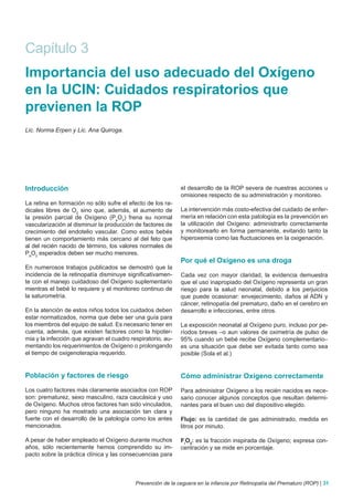 Capítulo 3
Importancia del uso adecuado del Oxígeno
en la UCIN: Cuidados respiratorios que
previenen la ROP
Lic. Norma Erpen y Lic. Ana Quiroga.




Introducción                                                 el desarrollo de la ROP severa de nuestras acciones u
                                                             omisiones respecto de su administración y monitoreo.
La retina en formación no sólo sufre el efecto de los ra-
dicales libres de O2 sino que, además, el aumento de         La intervención más costo-efectiva del cuidado de enfer-
la presión parcial de Oxígeno (PaO2) frena su normal         mería en relación con esta patología es la prevención en
vascularización al disminuir la producción de factores de    la utilización del Oxígeno: administrarlo correctamente
crecimiento del endotelio vascular. Como estos bebés         y monitorearlo en forma permanente, evitando tanto la
tienen un comportamiento más cercano al del feto que         hiperoxemia como las fluctuaciones en la oxigenación.
al del recién nacido de término, los valores normales de
PaO2 esperados deben ser mucho menores.
                                                             Por qué el Oxígeno es una droga
En numerosos trabajos publicados se demostró que la
incidencia de la retinopatía disminuye significativamen-     Cada vez con mayor claridad, la evidencia demuestra
te con el manejo cuidadoso del Oxígeno suplementario         que el uso inapropiado del Oxígeno representa un gran
mientras el bebé lo requiere y el monitoreo continuo de      riesgo para la salud neonatal, debido a los perjuicios
la saturometría.                                             que puede ocasionar: envejecimiento, daños al ADN y
                                                             cáncer, retinopatía del prematuro, daño en el cerebro en
En la atención de estos niños todos los cuidados deben       desarrollo e infecciones, entre otros.
estar normatizados, norma que debe ser una guía para
los miembros del equipo de salud. Es necesario tener en      La exposición neonatal al Oxígeno puro, incluso por pe-
cuenta, además, que existen factores como la hipoter-        ríodos breves –o aun valores de oximetría de pulso de
mia y la infección que agravan el cuadro respiratorio, au-   95% cuando un bebé recibe Oxígeno complementario–
mentando los requerimientos de Oxígeno o prolongando         es una situación que debe ser evitada tanto como sea
el tiempo de oxigenoterapia requerido.                       posible (Sola et al.)


Población y factores de riesgo                               Cómo administrar Oxígeno correctamente
Los cuatro factores más claramente asociados con ROP         Para administrar Oxígeno a los recién nacidos es nece-
son: prematurez, sexo masculino, raza caucásica y uso        sario conocer algunos conceptos que resultan determi-
de Oxígeno. Muchos otros factores han sido vinculados,       nantes para el buen uso del dispositivo elegido.
pero ninguno ha mostrado una asociación tan clara y
fuerte con el desarrollo de la patología como los antes      Flujo: es la cantidad de gas administrado, medida en
mencionados.                                                 litros por minuto.

A pesar de haber empleado el Oxígeno durante muchos          FiO2: es la fracción inspirada de Oxígeno; expresa con-
años, sólo recientemente hemos comprendido su im-            centración y se mide en porcentaje.
pacto sobre la práctica clínica y las consecuencias para



                                           Prevención de la ceguera en la infancia por Retinopatía del Prematuro (ROP) | 31
 