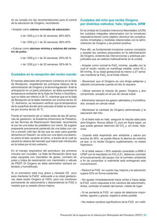 do se cumpla con las recomendaciones para el control         Cuidados del niño que recibe Oxígeno
de la saturación de Oxígeno, recordando:                     por distintos métodos: halo, bigotera, ARM
• Aceptar como valores normales de saturación:               En la Unidad de Cuidados Intensivos Neonatales (UCIN)
                                                             los cuidados integrales relacionados con la inmadurez
        ≤ de 1200 g ó ≤ de 32 semanas: 86%-92%               respiratoria tienen como objetivo disminuir las complica-
                                                             ciones inmediatas y mediatas relacionadas con la admi-
        > de 1200 g ó > de 32 semanas: 86%-93%               nistración de Oxígeno y de presión positiva.

• Colocar como alarmas mínima y máxima del oxíme-            Para ello, es fundamental incorporar nuevos conceptos
tro de pulso:                                                y aceptar los cambios propuestos en la administración
                                                             de Oxígeno, evitando las intervenciones y prácticas per-
        ≤ de 1200 g ó < de 32 semanas: 85%-93 %              judiciales que se realizan habitualmente en la unidad.

        > de 1200 g ó > de 32 semanas: 85%-94 %              - Aceptar como normal la PaO2 mínima, aquélla con la
                                                             cual el recién nacido se mantenga estable: entre 50 y
                                                             80 mmHg. Si su edad gestacional es menor a 27 sema-
Cuidados en la recepción del recién nacido                   nas mantener la PaO2 en el límite inferior.

El manejo adecuado del prematuro comienza en la Sala         - Reconocer que el Oxígeno es una droga peligrosa y
de Recepción, respetando los principios básicos de la        utilizarlo únicamente cuando el niño lo requiera.
administración de Oxígeno y la termorregulación. Ante la
anticipación en un parto prematuro, se debe aumentar la      - Utilizar siempre la mezcla de gases: Oxígeno y aire
temperatura ambiente de la Sala de Partos o Quirófano,       comprimido, excepto en el uso de cánula nasal.
que no debe ser inferior a 28 °C, mientras que en la Sala
de Recepción se la debe mantener por encima de los 32        - Administrar siempre los gases calentados y humidifica-
°C. Asimismo, es necesario verificar que la temperatura      dos, excepto en cánula nasal.
de la superficie donde será colocado el bebé se encuen-
tre por encima de los 35 °C.                                 - Monitorear la cantidad de Oxígeno administrado y la
                                                             saturación del niño.
Frente al nacimiento de un bebé antes de las 28 sema-
nas de gestación, la Academia Americana de Pediatría,        - Si el bebé está en halo: asegurar la mezcla adecuada
en las Normas de Reanimación Neonatal, recomienda            aire-Oxígeno. Nunca utilizar O2 puro en flujos bajos, ya
el uso de una bolsa de polietileno con cierre. Se sugiere    que puede generar retención de CO2 y, sin duda, hipe-
prepararla previamente partiendo de una bolsa con cie-       roxia.
rre a presión (del tipo de las que se usan para guardar
alimentos en freezer): se corta con una tijera una abertu-   - Cuando está respirando aire ambiente y satura por
ra sobre el lado opuesto al cierre, a través de la cual se   encima de 95%, se puede liberar la alarma de máxima
sacará la cabeza del neonato que habrá sido introducido      ya que, si no recibe Oxígeno suplementario, no estará
en la bolsa por el otro extremo.                             hiperóxico.

En el manejo respiratorio del prematuro, los primeros        - Si el bebé satura > 95% estando conectado a ARM ó
minutos son cruciales. La Sala de Recepción tiene que        CPAP con el mezclador en FiO2 0,21, debemos controlar
estar equipada con mezclador de gases, oxímetro de           el funcionamiento del equipo con el oxímetro ambiental
pulso y bolsa de reanimación con manómetro y válvula         a fin de comprobar si realmente está entregando esta
de PEEP. El Oxígeno se debe administrar siempre ca-          concentración.
lentado y humidificado.
                                                             - Reducir la FiO2 en cuanto hay mejoría y la saturación
Si un prematuro está muy grave y necesita O2 puro            supera 93% en forma sostenida.
para mantener la PaO2 adecuada a su edad gestacio-
nal, debe recibir Oxígeno al 100%, pero con monitoreo        - No ajustar inmediatamente hacia arriba o hacia abajo
permanente de saturometría y descendiendo la FiO2 a          la FiO2 como respuesta a los cambios del saturómetro.
medida que su estado clínico mejora.                         Antes, controlar el estado del sensor, rotarlo de lugar.

                                                             - Si se aumenta la FiO2 en casos de deterioros impor-
                                                             tantes, agudos y graves, bajarla lo antes posible.

                                                             - No realizar cambios significativos de la FiO2 sin notifi-



                                           Prevención de la ceguera en la infancia por Retinopatía del Prematuro (ROP) | 33
 