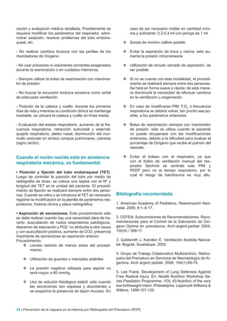 cación y evaluación médica detallada. Posiblemente se                    caso de ser necesario instilar en cantidad míni-
requiera modificar los parámetros del respirador, admi-                  ma y suficiente: 0,2-0,4 ml con jeringa de 1 ml.
nistrar sedación, resolver problemas del tubo endotra-
queal, etc.                                                         	Sonda de mínimo calibre posible.

- No realizar cambios bruscos con las perillas de los               	Evitar la aspiración de boca y narina; esto au-
mezcladores de Oxígeno.                                               menta la presión intracraneana.

- No usar presiones ni volúmenes corrientes exagerados              	Utilización de circuito cerrado de aspiración, de
durante la reanimación o en cuidados intensivos.                      ser posible.

- Siempre utilizar la bolsa de reanimación con manóme-              	Si no se cuenta con esta modalidad, el procedi-
tro de presión.                                                       miento se realizará siempre entre dos personas.
                                                                      Se hará en forma suave y rápida; de esta mane-
- No buscar la excursión torácica excesiva como señal                 ra disminuirá la necesidad de efectuar cambios
de adecuada ventilación.                                              en la ventilación u oxigenación.

- Posición de la cabeza y cuello: durante los primeros              	En caso de modificarse PIM, FiO2 o frecuencia
días de vida y mientras su condición clínica se mantenga              respiratoria se deberá volver, tan pronto sea po-
inestable, se ubicará la cabeza y cuello en línea media.              sible, a los parámetros anteriores.

- Evaluación del estado respiratorio: aumento de la fre-            	Bolsa de reanimación siempre con manómetro
cuencia respiratoria, retracción subcostal y esternal,                de presión: sólo se utiliza cuando el paciente
quejido respiratorio, aleteo nasal, disminución del mur-              no puede recuperase con las modificaciones
mullo vesicular en ambos campos pulmonares, cianosis                  anteriores, debido a la dificultad para evaluar el
(signo tardío).                                                       porcentaje de Oxígeno que recibe el pulmón del
                                                                      neonato.

Cuando el recién nacido está en asistencia                          	Evitar el bolseo con el respirador, ya que
respiratoria mecánica, es fundamental:                                con el botón de ventilación manual del res-
                                                                      pirador Sechrist se controla solo PIM y
• Posición y fijación del tubo endotraqueal (TET).                    PEEP pero no el tiempo inspiratorio, por lo
Luego de controlar la posición del tubo por medio de                  cual el riesgo de barotrauma es muy alto.
radiografía de tórax, se coloca una tarjeta con el Nº y
longitud del TET en la unidad del paciente. El procedi-
miento de fijación se realizará siempre entre dos perso-
nas. Cuando se retira o se introduce el TET es necesario        Bibliografía recomendada
registrar la modificación en la planilla de parámetros res-
piratorios, historia clínica y placa radiográfica.              1. American Academy of Pediatrics. Reanimación Neo-
                                                                natal. 2006; 8:1–8:17.
• Aspiración de secreciones. Este procedimiento sólo
se debe realizar cuando hay una necesidad clara de ha-          2. CEFEN. Subcomisiones de Recomendaciones. Reco-
cerlo: auscultación de ruidos respiratorios patológicos,        mendaciones para el Control de la Saturación de Oxí-
descenso de saturación y PO2 no atribuida a otra causa          geno Optima en prematuros. Arch.argent.pediatr 2004;
y con auscultación positiva, aumento de CO2, presencia          102(4) / 308-11
importante de secreciones en aspiración anterior.
Procedimiento:                                                  3. Goldsmith J, Karotkin E. Ventilación Asistida Neona-
    	Lavado estricto de manos antes del procedi-               tal. Bogotá, Guadalupe. 2005.
        miento.
                                                                4. Grupo de Trabajo Colaborativo Multicéntrico. Retino-
    	Utilización de guantes o manoplas estériles               patía del Prematuro en Servicios de Neonatología de Ar-
                                                                gentina. Arch argent pediatr. 2006; 104(1):69-74.
    	La presión negativa utilizada para aspirar no
      será mayor a 80 mmHg.                                     5. Lee Frank. Development of Lung Defenses Against
                                                                Free Radical Injury. En: Nestlé Nutrition Workshop Se-
    	Uso de solución fisiológica estéril: sólo cuando          ries Paediatric Programme. VOL 43.Nutrition of the very
      las secreciones son espesas y abundantes o                low birthweight infant. Philadelphia: Lippincott Williams &
      se sospecha la presencia de tapón mucoso. En              Wilkins, 1999:107-120.




34 | Prevención de la ceguera en la infancia por Retinopatía del Prematuro (ROP)
 