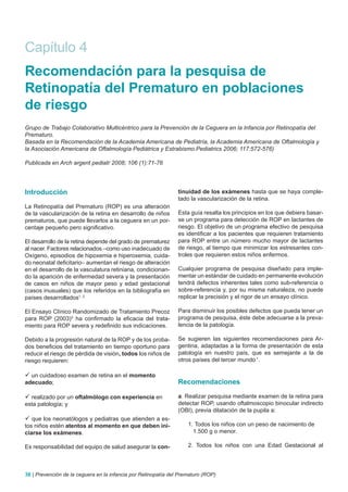 Capítulo 4
Recomendación para la pesquisa de
Retinopatía del Prematuro en poblaciones
de riesgo
Grupo de Trabajo Colaborativo Multicéntrico para la Prevención de la Ceguera en la Infancia por Retinopatía del
Prematuro.
Basada en la Recomendación de la Academia Americana de Pediatría, la Academia Americana de Oftalmología y
la Asociación Americana de Oftalmología Pediátrica y Estrabismo.Pediatrics 2006; 117:572-576)

Publicada en Arch argent pediatr 2008; 106 (1):71-76




Introducción                                                    tinuidad de los exámenes hasta que se haya comple-
                                                                tado la vascularización de la retina.
La Retinopatía del Prematuro (ROP) es una alteración
de la vascularización de la retina en desarrollo de niños       Esta guía resalta los principios en los que debiera basar-
prematuros, que puede llevarlos a la ceguera en un por-         se un programa para detección de ROP en lactantes de
centaje pequeño pero significativo.                             riesgo. El objetivo de un programa efectivo de pesquisa
                                                                es identificar a los pacientes que requieren tratamiento
El desarrollo de la retina depende del grado de prematurez      para ROP entre un número mucho mayor de lactantes
al nacer. Factores relacionados –como uso inadecuado de         de riesgo, al tiempo que minimizar los estresantes con-
Oxígeno, episodios de hipoxemia e hiperoxemia, cuida-           troles que requieren estos niños enfermos.
do neonatal deficitario– aumentan el riesgo de alteración
en el desarrollo de la vasculatura retiniana, condicionan-      Cualquier programa de pesquisa diseñado para imple-
do la aparición de enfermedad severa y la presentación          mentar un estándar de cuidado en permanente evolución
de casos en niños de mayor peso y edad gestacional              tendrá defectos inherentes tales como sub-referencia o
(casos inusuales) que los referidos en la bibliografía en       sobre-referencia y, por su misma naturaleza, no puede
países desarrollados1, 2.                                       replicar la precisión y el rigor de un ensayo clínico.

El Ensayo Clínico Randomizado de Tratamiento Precoz             Para disminuir los posibles defectos que pueda tener un
para ROP (2003)3 ha confirmado la eficacia del trata-           programa de pesquisa, éste debe adecuarse a la preva-
miento para ROP severa y redefinido sus indicaciones.           lencia de la patología.

Debido a la progresión natural de la ROP y de los proba-        Se sugieren las siguientes recomendaciones para Ar-
dos beneficios del tratamiento en tiempo oportuno para          gentina, adaptadas a la forma de presentación de esta
reducir el riesgo de pérdida de visión, todos los niños de      patología en nuestro país, que es semejante a la de
riesgo requieren:                                               otros países del tercer mundo 1.

 un cuidadoso examen de retina en el momento
adecuado;                                                       Recomendaciones

 realizado por un oftalmólogo con experiencia en               a. Realizar pesquisa mediante examen de la retina para
esta patología; y                                               detectar ROP, usando oftalmoscopio binocular indirecto
                                                                (OBI), previa dilatación de la pupila a:
 que los neonatólogos y pediatras que atienden a es-
tos niños estén atentos al momento en que deben ini-                1. Todos los niños con un peso de nacimiento de
ciarse los exámenes.                                                  1.500 g o menor.

Es responsabilidad del equipo de salud asegurar la con-             2. Todos los niños con una Edad Gestacional al



36 | Prevención de la ceguera en la infancia por Retinopatía del Prematuro (ROP)
 
