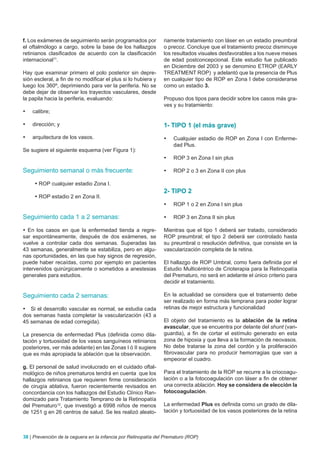 f. Los exámenes de seguimiento serán programados por            riamente tratamiento con láser en un estadio preumbral
el oftalmólogo a cargo, sobre la base de los hallazgos          o precoz. Concluye que el tratamiento precoz disminuye
retinianos clasificados de acuerdo con la clasificación         los resultados visuales desfavorables a los nueve meses
internacional11.                                                de edad postconcepcional. Este estudio fue publicado
                                                                en Diciembre del 2003 y se denomino ETROP (EARLY
Hay que examinar primero el polo posterior sin depre-           TREATMENT ROP) y adelantó que la presencia de Plus
sión escleral, a fin de no modificar el plus si lo hubiera y    en cualquier tipo de ROP en Zona I debe considerarse
luego los 360º, deprimiendo para ver la periferia. No se        como un estadio 3.
debe dejar de observar los trayectos vasculares, desde
la papila hacia la periferia, evaluando:                        Propuso dos tipos para decidir sobre los casos más gra-
                                                                ves y su tratamiento:
•	   calibre;

•	   dirección; y                                               1- TIPO 1 (el más grave)
•	   arquitectura de los vasos.                                 •	   Cualquier estadio de ROP en Zona I con Enferme-
                                                                     dad Plus.
Se sugiere el siguiente esquema (ver Figura 1):
                                                                •	   ROP 3 en Zona I sin plus

Seguimiento semanal o más frecuente:                            •	   ROP 2 o 3 en Zona II con plus

      • ROP cualquier estadio Zona I.
                                                                2- TIPO 2
      • ROP estadio 2 en Zona II.
                                                                •	   ROP 1 o 2 en Zona I sin plus

Seguimiento cada 1 a 2 semanas:                                 •	   ROP 3 en Zona II sin plus

• En los casos en que la enfermedad tienda a regre-             Mientras que el tipo 1 deberá ser tratado, considerado
sar espontáneamente, después de dos exámenes, se                ROP preumbral; el tipo 2 deberá ser controlado hasta
vuelve a controlar cada dos semanas. Superadas las              su preumbral o resolución definitiva, que consiste en la
43 semanas, generalmente se estabiliza, pero en algu-           vascularización completa de la retina.
nas oportunidades, en las que hay signos de regresión,
puede haber recaídas, como por ejemplo en pacientes             El hallazgo de ROP Umbral, como fuera definida por el
intervenidos quirúrgicamente o sometidos a anestesias           Estudio Multicéntrico de Crioterapia para la Retinopatía
generales para estudios.                                        del Prematuro, no será en adelante el único criterio para
                                                                decidir el tratamiento.

Seguimiento cada 2 semanas:                                     En la actualidad se considera que el tratamiento debe
                                                                ser realizado en forma más temprana para poder lograr
• Si el desarrollo vascular es normal, se estudia cada          retinas de mejor estructura y funcionalidad
dos semanas hasta completar la vascularización (43 a
45 semanas de edad corregida).                                  El objeto del tratamiento es la ablación de la retina
                                                                avascular, que se encuentra por delante del shunt (van-
La presencia de enfermedad Plus (definida como dila-            guardia), a fin de cortar el estímulo generado en esta
tación y tortuosidad de los vasos sanguíneos retinianos         zona de hipoxia y que lleva a la formación de neovasos.
posteriores, ver más adelante) en las Zonas I ó II sugiere      No debe tratarse la zona del cordón y la proliferación
que es más apropiada la ablación que la observación.            fibrovascular para no producir hemorragias que van a
                                                                empeorar el cuadro.
g. El personal de salud involucrado en el cuidado oftal-
mológico de niños prematuros tendrá en cuenta que los           Para el tratamiento de la ROP se recurre a la criocoagu-
hallazgos retinianos que requieren firme consideración          lación o a la fotocoagulación con láser a fin de obtener
de cirugía ablativa, fueron recientemente revisados en          una correcta ablación. Hoy se considera de elección la
concordancia con los hallazgos del Estudio Clínico Ran-         fotocoagulación.
domizado para Tratamiento Temprano de la Retinopatía
del Prematuro12, que investigó a 6998 niños de menos            La enfermedad Plus es definida como un grado de dila-
de 1251 g en 26 centros de salud. Se les realizó aleato-        tación y tortuosidad de los vasos posteriores de la retina



38 | Prevención de la ceguera en la infancia por Retinopatía del Prematuro (ROP)
 