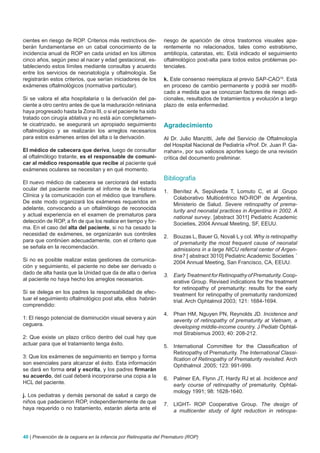 cientes en riesgo de ROP. Criterios más restrictivos de-        riesgo de aparición de otros trastornos visuales apa-
berán fundamentarse en un cabal conocimiento de la              rentemente no relacionados, tales como estrabismo,
incidencia anual de ROP en cada unidad en los últimos           ambliopía, cataratas, etc. Está indicado el seguimiento
cinco años, según peso al nacer y edad gestacional, es-         oftalmológico post-alta para todos estos problemas po-
tableciendo estos límites mediante consultas y acuerdo          tenciales.
entre los servicios de neonatología y oftalmología. Se
registrarán estos criterios, que serían iniciadores de los      k. Este consenso reemplaza al previo SAP-CAO16. Está
exámenes oftalmológicos (normativa particular).                 en proceso de cambio permanente y podrá ser modifi-
                                                                cado a medida que se conozcan factores de riesgo adi-
Si se valora el alta hospitalaria o la derivación del pa-       cionales, resultados de tratamientos y evolución a largo
ciente a otro centro antes de que la maduración retiniana       plazo de esta enfermedad.
haya progresado hasta la Zona III, o si el paciente ha sido
tratado con cirugía ablativa y no está aún completamen-
te cicatrizado, se asegurará un apropiado seguimiento           Agradecimiento
oftalmológico y se realizarán los arreglos necesarios
para estos exámenes antes del alta o la derivación.             Al Dr. Julio Manzitti, Jefe del Servicio de Oftalmología
                                                                del Hospital Nacional de Pediatría «Prof. Dr. Juan P. Ga-
El médico de cabecera que deriva, luego de consultar            rrahan», por sus valiosos aportes luego de una revisión
al oftalmólogo tratante, es el responsable de comuni-           crítica del documento preliminar.
car al médico responsable que recibe al paciente qué
exámenes oculares se necesitan y en qué momento.
                                                                Bibliografía
El nuevo médico de cabecera se cerciorará del estado
ocular del paciente mediante el informe de la Historia          1. Benítez A, Sepúlveda T, Lomuto C, et al .Grupo
Clínica y la comunicación con el médico que transfiere.            Colaborativo Multicéntrico NO-ROP de Argentina,
De este modo organizará los exámenes requeridos en                 Ministerio de Salud. Severe retinopathy of prema-
adelante, convocando a un oftalmólogo de reconocida                turity and neonatal practices in Argentina in 2002. A
y actual experiencia en el examen de prematuros para               national survey. [abstract 3011] Pediatric Academic
detección de ROP, a fin de que los realice en tiempo y for-        Societies, 2004 Annual Meeting, SF, EEUU.
ma. En el caso del alta del paciente, si no ha cesado la
necesidad de exámenes, se organizarán sus controles             2. Bouzas L, Bauer G, Novali L y col. Why is retinopathy
para que continúen adecuadamente, con el criterio que              of prematurity the most frequent cause of neonatal
se señala en la recomendación.                                     admissions in a large NICU referral center of Argen-
                                                                   tina? [ abstract 3010] Pediatric Academic Societies ´
Si no es posible realizar estas gestiones de comunica-             2004 Annual Meeting, San Francisco, CA, EEUU.
ción y seguimiento, el paciente no debe ser derivado o
dado de alta hasta que la Unidad que da de alta o deriva        3. Early Treatment for Retinopathy of Prematurity. Coop-
al paciente no haya hecho los arreglos necesarios.                 erative Group. Revised indications for the treatment
                                                                   for retinopathy of prematurity: results for the early
Si se delega en los padres la responsabilidad de efec-             treatment for retinopathy of prematurity randomized
tuar el seguimiento oftalmológico post alta, ellos habrán          trial. Arch Ophtalmol 2003; 121: 1684-1694.
comprendido:
                                                                4. Phan HM, Nguyen PN, Reynolds JD. Incidence and
1: El riesgo potencial de disminución visual severa y aún          severity of retinopathy of prematurity at Vietnam, a
ceguera.                                                           developing middle-income country. J Pediatr Ophtal-
                                                                   mol Strabismus 2003; 40: 208-212.
2: Que existe un plazo crítico dentro del cual hay que
actuar para que el tratamiento tenga éxito.                     5. International Committee for the Classification of
                                                                   Retinopathy of Prematurity. The International Classi-
3: Que los exámenes de seguimiento en tiempo y forma               fication of Retinopathy of Prematurity revisited. Arch
son esenciales para alcanzar el éxito. Esta información            Ophthalmol .2005; 123: 991-999.
se dará en forma oral y escrita, y los padres firmarán
su acuerdo, del cual deberá incorporarse una copia a la         6. Palmer EA, Flynn JT, Hardy RJ et al. Incidence and
HCL del paciente.                                                  early course of retinopathy of prematurity. Ophtal-
                                                                   mology 1991; 98: 1628-1640.
j. Los pediatras y demás personal de salud a cargo de
niños que padecieron ROP, independientemente de que             7. LIGHT- ROP Cooperative Group. The design of
haya requerido o no tratamiento, estarán alerta ante el            a multicenter study of light reduction in retinopa-



40 | Prevención de la ceguera en la infancia por Retinopatía del Prematuro (ROP)
 