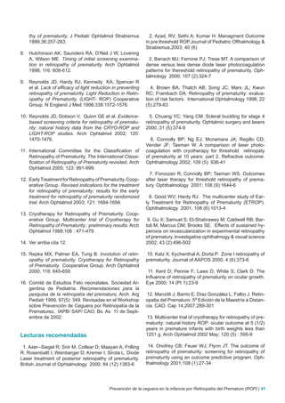 thy of prematurity. J Pediatr Ophtalmol Strabismus          2. Azad, RV; Sethi A; Kumar H. Managment Outcome
    1999;36:257-263.                                          in pre threshold ROP.Journal of Pediatric Ofthalmology &
                                                              Strabismus,2003; 40 (6)
8. Hutchinson AK, Saunders RA, O’Neil J W, Lovering
   A, Wilson ME. Timing of initial screening examina-           3. Banach MJ; Ferrone PJ; Trese MT. A comparison of
   tion in retinopathy of prematurity. Arch Ophtalmol         dense versus less dense diode laser photocoagulation
   1998; 116: 608-612.                                        patterns for thereshold retinopathy of prematurity. Oph-
                                                              talmology 2000; 107 (2):324-7
9. Reynolds JD, Hardy RJ, Kennedy KA, Spencer R
   et al. Lack of efficacy of light reduction in preventing      4. Brown BA; Thatch AB; Song JC; Marx JL; Kwun
   retinopathy of prematurity. Light Reduction in Retin-      RC; Frambach DA. Retinopathy of prematurity: evalua-
   opathy of Prematurity. (LIGHT- ROP) Cooperative            tion of risk factors. International Ophtalmology 1998; 22
   Group. N England J Med 1998;338:1572-1576.                 (5):279-83

10. Reynolds JD, Dobson V, Quinn GE et al. Evidence-            5. Chuang YC; Yang CM. Scleral buckling for stage 4
    based screening criteria for retinopathy of prematu-      retinopathy of prematurity. Ophtalmic surgery and lasers
    rity: natural history data from the CRYO-ROP and          2000 ;31 (5):374-9
    LIGHT-ROP studies. Arch Ophtalmol 2002; 120:
    1470-1476.                                                  6. Connolly BP; Ng EJ; Mcnamara JA; Regillo CD;
                                                              Vender JF; Tasman W. A comparison of laser photo-
11. International Committee for the Classification of         coagulation with cryotherapy for threshold retinopaty
    Retinopathy of Prematurity. The International Classi-     of prematurity at 10 years: part 2. Refractive outcome.
    fication of Retinopathy of Prematurity revisited. Arch    Ophthalmology 2002; 109 (5): 936-41
    Ophtalmol 2005; 123: 991-999.
                                                                7. Foroozan R; Connolly BP; Tasman WS. Outcomes
12. Early Treatment for Retinopathy of Prematurity. Coop-     after laser therapy for threshold retinopathy of prema-
    erative Group. Revised indications for the treatment      tury. Ophthalmology 2001; 108 (9):1644-6
    for retinopathy of prematurity: results for the early
    treatment for retinopathy of prematurity randomized         8. Good WV; Hardy RJ. The multicenter study of Ear-
    trial. Arch Ophtalmol 2003; 121: 1684-1694.               ly Treatment for Retinopathy of Prematurity (ETROP).
                                                              Ophthalmology 2001; 108 (6):1013-4
13. Cryotherapy for Retinopathy of Prematurity. Coop-
    erative Group. Multicenter trial of Cryotherapy for        9. Gu X; Samuel S; El-Shabrawey M; Caldwell RB; Bar-
    Retinopathy of Prematurity.: preliminary results. Arch    toli M; Marcus DM; Brooks SE. Effects of sustained hy-
    Ophtalmol 1988;106 : 471-479.                             peroxia on revascularization in experimental retinopathy
                                                              of prematury. Investigative ophthalmogy & visual science
14. Ver arriba cita 12.                                       2002; 43 (2):496-502

15. Repka MX, Palmer EA, Tung B. Involution of retin-         10. Katz X; Kychenthal A; Dorta P. Zone I retinopathy of
    opathy of prematurity. Cryotherapy for Retinopathy        prematurity. Journal of AAPOS 2000; 4 (6):373-6
    of Prematurity Cooperative Group. Arch Ophtalmol
    2000; 118: 645-659.                                        11. Kent D; Pennie F; Laws D; White S; Clark D. The
                                                              Influence of retinopathy of prematurity on ocular growth.
16. Comité de Estudios Feto neonatales, Sociedad Ar-          Eye 2000; 14 (Pt 1):23-9
    gentina de Pediatría. Recomendaciones para la
    pesquisa de la retinopatía del prematuro. Arch. Arg       12. Manzitti J; Barrio E; Díaz González L; Falbo J. Retin-
    Pediatr 1999, 97(5): 349. Revisadas en el Workshop        opatia del Prematuro. 5ª Edición de la Maestría a Distan-
    sobre Prevención de Ceguera por Retinopatía de la         cia. CAO. Cap 14,2007:289-301
    Prematurez, IAPB/ SAP/ CAO, Bs. As 11 de Septi-
    embre de 2002.                                            13. Multicenter trial of cryotherapy for retinopathy of pre-
                                                              maturity: natural history ROP: ocular outcome at 5 (1/2)
                                                              years in premature infants with birth weights less than
Lecturas recomendadas                                         1251 g. Arch Ophtalmol 2002 May; 120 (5) : 595-9

 1. Axer--Siegel R; Snir M; Cotlear D; Maayan A; Frilling      14. Onofrey CB; Feuer WJ; Flynn JT. The outcome of
R; Rosenbaltt I; Weinberger D; Kremer I; Sirota L. Diode      retinopathy of prematurity: screening for retinopathy of
Laser treatment of posterior retinopathy of prematurity.      prematurity using an outcome predictive program. Oph-
British Journal of Ophtalmology 2000; 84 (12):1383-6          thalmology 2001;108 (1):27-34




                                            Prevención de la ceguera en la infancia por Retinopatía del Prematuro (ROP) | 41
 