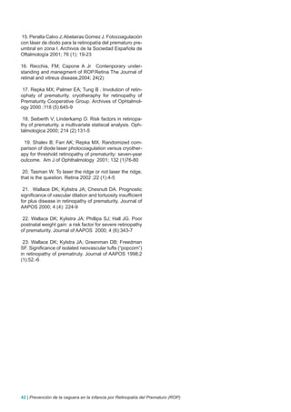 15. Peralta Calvo J; Abelairas Gomez J. Fotocoagulación
con láser de diodo para la retinopatía del prematuro pre-
umbral en zona I. Archivos de la Sociedad Española de
Oftalmología 2001; 76 (1): 19-23

16. Recchia, FM; Capone A Jr Contenporary under-
standing and manegment of ROP.Retina The Journal of
retinal and vitreus disease,2004; 24(2)

 17. Repka MX; Palmer EA; Tung B . Involution of retin-
ophaty of prematurity. cryotheraphy for retinopathy of
Prematurity Cooperative Group. Archives of Ophtalmol-
ogy 2000 ;118 (5):645-9

 18. Seiberth V; Linderkamp O. Risk factors in retinopa-
thy of prematurity. a multivariate statiscal analysis. Oph-
talmologica 2000; 214 (2):131-5

 19. Shalev B; Farr AK; Repka MX. Randomized com-
parison of diode laser photocoagulation versus cryother-
apy for threshold retinopathy of prematurity: seven-year
outcome. Am J of Ophthalmology 2001; 132 (1)76-80

 20. Tasman W. To laser the ridge or not laser the ridge,
that is the question. Retina 2002 ;22 (1):4-5

 21. Wallace DK; Kylistra JA; Chesnutt DA. Prognostic
significance of vascular dilation and tortuosity insufficient
for plus disease in retinopathy of prematurity. Journal of
AAPOS 2000; 4 (4): 224-9

 22. Wallace DK; Kylistra JA; Phillips SJ; Hall JG. Poor
postnatal weight gain: a risk factor for severe retinopathy
of prematurity. Journal of AAPOS 2000; 4 (6):343-7

 23. Wallace DK; Kylstra JA; Greenman DB; Freedman
SF. Significance of isolated neovascular tufts (“popcorn”)
in retinopathy of prematiruty. Journal of AAPOS 1998;2
(1):52.-6




42 | Prevención de la ceguera en la infancia por Retinopatía del Prematuro (ROP)
 