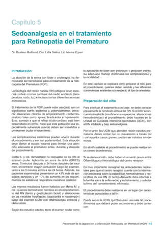 Capítulo 5
Sedoanalgesia en el tratamiento
para Retinopatía del Prematuro
Dr. Gustavo Goldsmit, Dra. Lidia Galina, Lic. Norma Erpen




Introducción                                                  la aplicación de láser son dolorosos y producen estrés.
                                                              Su adecuado manejo disminuiría las complicaciones y
La ablación de la retina con láser o crioterapia, ha de-      la mortalidad.
mostrado ser beneficiosa para el tratamiento de la Reti-
nopatía del Prematuro (ROP).                                  En este capítulo se explicará cómo preparar al niño para
                                                              el procedimiento, quiénes deben asistirlo y las diferentes
La fisiología del recién nacido (RN) obliga a tener espe-     controversias existentes con respecto al tipo de anestesia
cial cuidado con los cambios del medio ambiente (tem-
peratura, ruido, luz) e incluso con las diferentes técnicas
anestésicas.                                                  Preparación del niño
El tratamiento de la ROP puede estar asociado con un          Para efectuar el tratamiento con láser, se debe conocer
significativo estrés sistémico y, potencialmente, provo-      previamente la condición clínica del RN. Si el niño se en-
car situaciones clínicas de empeoramiento cardiorres-         cuentra inestable (insuficiencia respiratoria, alteraciones
piratorio tales como apnea, bradicardia e hipotensión.        hemodinámicas) el procedimiento debe hacerse en la
Esto, sumado a que el reflejo óculo-cardíaco está bien        Unidad de Cuidados Intensivos Neonatales (UCIN), con
desarrollado en el RN, hace que esta población sea es-        el RN intubado y bajo sedoanalgesia.
pecialmente vulnerable cuando deben ser sometidos a
un examen ocular o tratamiento .                              Por lo tanto, las UCIN que atienden recién nacidos pre-
                                                              maturos deben contar con un mecanismo a través del
Las complicaciones sistémicas pueden ocurrir durante          cual aquellos casos graves puedan ser tratados sin de-
el procedimiento y aun con posterioridad. Esta situación      moras.
debe alertar al equipo tratante para brindar una aten-
ción adecuada al prematuro antes, durante y después           En el niño estable el procedimiento se puede realizar en
del procedimiento.                                            un centro de referencia.

Belda S. y col. demostraron la respuesta de los RN al         Si se deriva al niño, debe haber un acuerdo previo entre
examen ocular. Aplicando un score de dolor (CRIES)            Oftalmólogos y Neonatólogos del centro receptor.
antes, 5 minutos después y 24 horas después del exa-
men, encontraron mayor puntuación luego del examen,           Es muy importante consignar los antecedentes neona-
tanto a los 5 minutos como a las 24 horas. Además, los        tales para que el centro receptor cuente con la informa-
pacientes examinados presentaron un 41% más de epi-           ción necesaria sobre la estabilidad hemodinámica y res-
sodios apneicos y un 10% de aumento en los requeri-           piratoria de ese RN. El centro derivante debe informar a
mientos de asistencia respiratoria mecánica posterior.        la familia sobre la enfermedad y su tratamiento, y solicitar
                                                              la firma del consentimiento informado.
Los mismos resultados fueron hallados por Mehta M. y
col., quienes demostraron cambios en el comportamien-         El procedimiento debe realizarse en un lugar con carac-
to del RN (llanto y gesticulación facial) y alteraciones      terísticas apropiadas a tal fin:
en las variables fisiológicas (taquicardia e hipotensión)
luego del examen ocular con oftalmoscopio indirecto y         Puede ser en la UCIN, quirófano o en una sala de proce-
blefarostato.                                                 dimientos que deberá poder oscurecerse y debe contar
                                                              con:
Según los estudios citados, tanto el examen ocular como




                                            Prevención de la ceguera en la infancia por Retinopatía del Prematuro (ROP) | 43
 