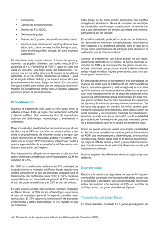 •	   Servocuna.                                             Esta droga es de corta acción anestésica con efectos
                                                                analgésicos duraderos. Hasta el momento no se dispo-
    •	   Camilla de procedimientos.
                                                                ne de estudios que incluyan un adecuado número de ca-
    •	   Monitor de FC (ECG).                                   sos y que demuestren los efectos adversos de la misma,
                                                                pero podría ser de utilidad.
    •	   Oxímetro de pulso.
    •	   Fuente de O2 y aire comprimido con mezclador.          En el último estudio publicado con el uso de Ketamina,
                                                                se demuestran menores complicaciones respiratorias
    •	   Insumos para reanimación cardio-pulmonar (es-
                                                                con respecto a la anestesia general, pero el uso de la
         tetoscopio, bolsa de resucitación, laringoscopio,
                                                                droga debió acompañarse de Atropina para disminuir la
         tubos endotraqueales, drogas, set para accesos
                                                                salivación que la misma produce.
         vasculares).
                                                                Aunque el tratamiento con Láser puede no ser nece-
El niño debe tener, como mínimo, 3 horas de ayuno y,
                                                                sariamente doloroso en sí mismo, el fuerte estímulo lu-
además, las pupilas dilatadas con colirio mezcla (Tro-
                                                                minoso del OBI y la manipulación del globo ocular son,
picamida al 1%, Fenilefrina al 10%):1 gota en cada ojo
                                                                ambos, estímulos que producen estrés y desencadenan
cada 20 minutos, una hora antes del tratamiento. Re-
                                                                reflejo vagal en estos frágiles prematuros, aun si se co-
cordar que no se debe abrir por la fuerza la hendidura
                                                                locan gotas anestésicas.
palpebral. Si el RN ofrece resistencia se coloca 1 gota
en el ángulo interno del ojo y se espera a que abra es-
                                                                En otro estudio donde se compararon tres estrategias de
pontáneamente los ojos; luego, se secan los párpados
                                                                manejo del dolor para el tratamiento de ROP (anestesia
con gasa estéril para evitar que se produzca vasocons-
                                                                tópica, anestesia general y sedoanalgesia) se encontró
tricción. Es fundamental contar con un acceso vascular
                                                                que los eventos cardiorrespiratorios adversos se produ-
periférico previo al procedimiento.
                                                                cían más frecuentemente en el grupo de pacientes a los
                                                                que se les administraron gotas anestésicas. En este mis-
                                                                mo grupo también fueron más frecuentes los episodios
Procedimiento                                                   de apneas y bradicardia que requirieron reanimación. En
                                                                los otros dos grupos, en cambio, los niños también pre-
Durante el tratamiento con Láser el niño debe tener la          sentaron episodios de bradicardia, pero éstos fueron de
cabeza inmóvil. Esto se logra con contención corporal           corta duración y no requirieron medidas de reanimación.
y fijación cefálica. Son necesarios dos (2) operadores          Además, en este estudio se demostró que la estabilidad
además del oftalmólogo: neonatólogo o anestesista y             post-operatoria fue mejor en el grupo de anestesia gene-
enfermero.                                                      ral y sedonalgesia, que en el grupo de anestesia local.

Diversos estudios aleatorizados demostraron que el uso          Como se puede apreciar, existe una amplia variabilidad
de Sucrosa al 24% en succión no nutritiva antes y du-           en las técnicas anestésicas usadas para el tratamiento
rante el procedimiento de examen ocular y terapia con           de ROP. Los neonatólogos y oftalmólogos, junto con los
Láser, disminuyen la respuesta al dolor y el estrés, me-        anestesistas, deben elegir cual es la técnica que preser-
didos por el score PIPP (Premature Infant Pain Profile.)        ve mejor al RN del estrés y dolor, y que produzca meno-
que incluye medidas de expresión facial, frecuencia car-        res complicaciones al ser aplicada al examen ocular y al
díaca y saturación de Oxigeno.                                  tratamiento con láser.

Otra herramienta utilizada en el examen ocular son las          Aquí se sugieren las diferentes técnicas según el proce-
gotas oftálmicas anestésicas con Proparacaina CL H en           dimiento.
solución al 0,5%.

En 1993 un cuestionario realizado en 118 unidades de
cuidado intensivo neonatal del Reino Unido reportó una
                                                                Examen ocular
amplia variación en el tipo de anestesia utilizada para el
                                                                Debido a la evidencia disponible de que el RN experi-
tratamiento con crioterapia para ROP. El 57% contestó
                                                                menta dolor durante la manipulación del globo ocular con
que prefería el uso de anestesia general; el 23% prefería
                                                                el separador e identador, sería recomendable comenzar
el uso de gotas anestésicas y el 20% el uso de ambas.
                                                                antes del examen con sucrosa al 25% en succión no
                                                                nutritiva, junto con gotas anestésicas tópicas.
En otro estudio similar, más reciente, también realizado
en Reino Unido, el 50% de los oftalmólogos reportaron
el uso de anestesia general, incluyendo parálisis neu-
romuscular. El 37% usaron la combinación de sedación            Tratamiento con Láser Diodo
endovenosa y gotas anestésicas. El 3% reportó el uso
de Ketamina.                                                    En niños intubados: Fentanilo 1 a 3 gamas por kilogramo de



44 | Prevención de la ceguera en la infancia por Retinopatía del Prematuro (ROP)
 