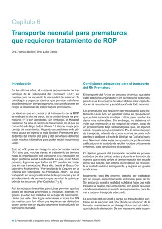 Capítulo 6
Transporte neonatal para prematuros
que requieren tratamiento de ROP
Dra. Patricia Bellani, Dra. Lidia Galina




Introducción                                                    Condiciones adecuadas para el transporte
                                                                del RN Prematuro
En los últimos años, el creciente requerimiento de tra-
tamiento de la Retinopatía del Prematuro (ROP) en               El transporte del RN es un proceso dinámico, que debe
nuestro país ha impuesto la necesidad de entrenar of-           estar altamente organizado y en permanente desarrollo,
talmólogos y organizar centros que permitan satisfacer          para lo cual los equipos de salud deben estar capacita-
esta demanda en tiempo oportuno, sin con ello poner en          dos en la resucitación y estabilización de todo neonato.
riesgo la estabilidad de estos frágiles prematuros.
                                                                Los prematuros que requieren ser trasladados para tra-
Lo ideal es que el control y el tratamiento de la ROP           tamiento Láser son, en general, niños en recuperación
se realicen in situ, es decir, en la unidad donde los pre-      que ya han superado su etapa crítica, pero resultan to-
maturos (PT) son atendidos. Sin embargo, el Hospital            davía muy vulnerables. Sin embargo, no debemos ol-
Garrahan ha sido el centro de tratamiento en el que se          vidar que regresarán a su hospital de origen, luego de
concentró a lo largo de los últimos 15 años el mayor por-       un procedimiento bajo sedoanalgesia que, en algunos
centaje de tratamientos, llegando a constituirse en la pri-     casos, requiere apoyo ventilatorio. Por lo tanto el equipo
mera causa de ingreso a esta Unidad. Prematuros pro-            de transporte, además de contar con los recursos sufi-
cedentes del interior del país y del conurbano debieron         cientes y similares a los de la Unidad de Cuidado Inten-
viajar muchos kilómetros para poder recibir tratamiento         sivo Neonatal, debe estar compuesto por profesionales
Láser.                                                          calificados en el cuidado de recién nacidos críticamente
                                                                enfermos, bajo condiciones de traslado.
Esto no sólo pone en riesgo la vida del recién nacido
(RN) sino que, muchas veces, el tratamiento se demora           El objetivo general del transporte neonatal es proveer
hasta la organización del transporte o la resolución de         cuidados de alta calidad antes y durante el traslado, de
algún problema social. Lo deseable es que, en un futuro         manera que el niño arribe al centro receptor tan estable
próximo, logremos que todos los PT puedan ser trata-            como sea posible, con óptima expectación de respues-
dos sin ser trasladados. Para ello, desde el Grupo Co-          ta al cuidado médico subsiguiente, y regrese en iguales
laborativo Multicéntrico “Prevención de la Ceguera en la        condiciones.
Infancia por Retinopatía del Prematuro –ROP–” se está
trabajando en la regionalización de las provincias y en el      Idealmente, todo RN enfermo debería ser trasladado
establecimiento de convenios que permitan la optimiza-          por un equipo específicamente entrenado para tal fin.
ción de los recursos. (Ver Capítulos 7 y 8)                     Sin embargo, nuestra realidad cotidiana hace que este
                                                                traslado se realice, frecuentemente, con pocos recursos
Así, los equipos itinerantes para Láser permiten que los        –fundamentalmente en cuanto a equipamiento– para lle-
bebés de distintas provincias o, inclusive, distintas re-       var a cabo un transporte adecuado.
giones, puedan ser tratados en su lugar de nacimiento.
Hasta que este plan logre extenderse a todos los RN             La actividad del personal a cargo del traslado debe cen-
de nuestro país, los niños que requieran ser derivados          trarse en la atención del niño desde la recepción de la
deben contar con un equipo altamente especializado en           llamada, manteniendo un diálogo fluido con el médico
transporte neonatal.                                            que solicita la derivación. De ser necesario, éste sugeri-



46 | Prevención de la ceguera en la infancia por Retinopatía del Prematuro (ROP)
 