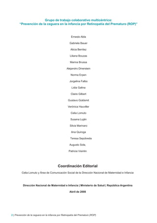 Grupo de trabajo colaborativo multicéntrico:
       “Prevención de la ceguera en la infancia por Retinopatía del Prematuro (ROP)”



                                                       Ernesto Alda

                                                      Gabriela Bauer

                                                       Alicia Benítez

                                                      Liliana Bouzas

                                                      Marina Brussa

                                                   Alejandro Dinerstein

                                                       Norma Erpen

                                                      Jorgelina Falbo

                                                        Lidia Galina

                                                       Claire Gilbert

                                                    Gustavo Goldsmit

                                                    Verónica Hauviller

                                                       Celia Lomuto

                                                       Susana Luján

                                                      Silvia Marinaro

                                                       Ana Quiroga

                                                       Teresa Sepúlveda

                                                      Augusto Sola,

                                                     Patricia Visintin




                                           Coordinación Editorial
         Celia Lomuto y Área de Comunicación Social de la Dirección Nacional de Maternidad e Infancia



          Dirección Nacional de Maternidad e Infancia | Ministerio de Salud | República Argentina

                                                      Abril de 2008




2 | Prevención de la ceguera en la infancia por Retinopatía del Prematuro (ROP)
 