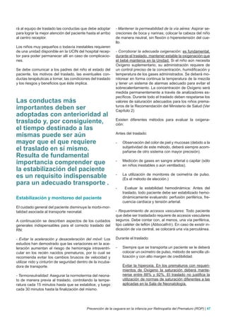 rá al equipo de traslado las conductas que debe adoptar      - Mantener la permeabilidad de la vía aérea: Aspirar se-
para lograr la mejor atención del paciente hasta el arribo   creciones de boca y narinas; colocar la cabeza del niño
al centro receptor.                                          de manera neutral, sin flexión o hiperextensión del cue-
                                                             llo.
Los niños muy pequeños o todavía inestables requieren
de una unidad disponible en la UCIN del hospital recep-      - Corroborar la adecuada oxigenación: es fundamental,
tor para poder permanecer allí en caso de complicacio-       durante el traslado, mantener estable la oxigenación que
nes.                                                         el bebé mantenía en la Unidad. Si el niño aún necesita
                                                             Oxígeno suplementario, su administración requiere de
Se debe comunicar a los padres del niño el estado del        un control preciso de la concentración, humidificación y
paciente, los motivos del traslado, las eventuales con-      temperatura de los gases administrados. Se deberá mo-
ductas terapéuticas a tomar, las condiciones del traslado    nitorear en forma continua la temperatura de la mezcla
y los riesgos y beneficios que éste implica.                 y tener un sistema de alarmas adecuado para evitar el
                                                             sobrecalentamiento. La concentración de Oxígeno será
                                                             medida permanentemente a través de analizadores es-
                                                             pecíficos. Durante todo el traslado deben respetarse los
Las conductas más                                            valores de saturación adecuados para los niños prema-
importantes deben ser                                        turos de la Recomendación del Ministerio de Salud (Ver
                                                             Capítulo 2)
adoptadas con anterioridad al
traslado y, por consiguiente,                                Existen diferentes métodos para evaluar la oxigena-
                                                             ción:
el tiempo destinado a las
mismas puede ser aún                                         Antes del traslado:

mayor que el que requiere                                    -    Observación del color de piel y mucosas (debido a la
el traslado en sí mismo.                                          subjetividad de este método, deberá siempre acom-
                                                                  pañarse de otro sistema con mayor precisión).
Resulta de fundamental
importancia comprender que                                   -    Medición de gases en sangre arterial o capilar (sólo
                                                                  en niños inestables o aún ventilados).
la estabilización del paciente
es un requisito indispensable                                -    La utilización de monitores de oximetría de pulso.
                                                                  (Es el método de elección.)
para un adecuado transporte .
                                                             -      Evaluar la estabilidad hemodinámica: Antes del
                                                                  traslado, todo paciente debe ser estabilizado hemo-
Estabilización y monitoreo del paciente                           dinámicamente evaluando: perfusión periférica, fre-
                                                                  cuencia cardiaca y tensión arterial.
El cuidado general del paciente disminuye la morbi-mor-
talidad asociada al transporte neonatal.                     - Requerimiento de accesos vasculares: Todo paciente
                                                             que debe ser trasladado requiere de accesos vasculares
A continuación se describen aspectos de los cuidados         seguros. Debe contar con, al menos, una vía periférica,
generales indispensables para el correcto traslado del       tipo catéter de teflón (Abbocath). En caso de existir in-
RN:                                                          dicación de vía central, se colocará una vía percutánea.

- Evitar la aceleración y desaceleración del móvil: Los      Durante el traslado:
estudios han demostrado que las variaciones en la ace-
leración aumentan el riesgo de hemorragia intraventri-       -    Siempre que se transporta un paciente se le deberá
cular en los recién nacidos prematuros, por lo cual se            colocar un oxímetro de pulso, método de sencilla uti-
recomienda evitar los cambios bruscos de velocidad y              lización y con alto margen de credibilidad.
utilizar nido y cinturón de seguridad dentro de la incuba-
dora de transporte.                                               Evitar la hiperoxia. En los prematuros con requeri-
                                                                  mientos de Oxígeno la saturación deberá mante-
- Termoneutralidad: Asegurar la normotermia del neona-            nerse entre 88% y 92%. El traslado no justifica la
to de manera previa al traslado, controlando la tempe-            utilización de normas de saturación diferentes a las
ratura cada 15 minutos hasta que se estabilice, y luego           aplicadas en la Sala de Neonatología.
cada 30 minutos hasta la finalización del mismo.




                                           Prevención de la ceguera en la infancia por Retinopatía del Prematuro (ROP) | 47
 
