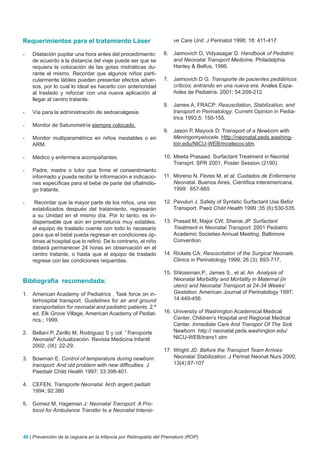 Requerimientos para el tratamiento Láser                             ve Care Unit. J Perinatol 1998; 18: 411-417

-   Dilatación pupilar una hora antes del procedimiento:         6. Jaimovich D, Vidyasagar D. Handbook of Pediatric
    de acuerdo a la distancia del viaje puede ser que se            and Neonatal Transport Medicine. Philadelphia.
    requiera la colocación de las gotas midriáticas du-             Hanley & Belfus, 1996.
    rante el mismo. Recordar que algunos niños parti-
    cularmente lábiles pueden presentar efectos adver-           7. Jaimovich D G. Transporte de pacientes pediátricos
    sos, por lo cual lo ideal es hacerlo con anterioridad           críticos: entrando en una nueva era. Anales Espa-
    al traslado y reforzar con una nueva aplicación al              ñoles de Pediatría. 2001; 54:209-212
    llegar al centro tratante.
                                                                 8. James A, FRACP: Resuscitation, Stabilization, and
-   Vía para la administración de sedoanalgesia.                    transport in Perinatology. Current Opinion in Pedia-
                                                                    trics 1993;5: 150-155.
-   Monitor de Saturometría siempre colocado.
                                                                 9. Jason P, Mayock D: Transport of a Newborn with
-   Monitor multiparamétrico en niños inestables o en               Meningomyelocele. Http://neonatal.peds.washing-
    ARM.                                                            ton.edu/NICU-WEB/mcelecov.stm.

-   Médico y enfermera acompañantes.                             10. Meeta Prasaad. Surfactant Treatment in Neontal
                                                                     Transprt. SPR 2001, Poster Session (2190).
-   Padre, madre o tutor que firme el consentimiento
    informado y pueda recibir la información e indicacio-        11. Moreno N, Flores M, et al: Cuidados de Enfermería
    nes específicas para el bebé de parte del oftalmólo-             Neonatal. Buenos Aires, Cientifica interamericana,
    go tratante.                                                     1999: 657-665

-    Recordar que la mayor parte de los niños, una vez           12. Pavuluri J. Safety of Syntetic Surfactant Use Befor
    estabilizados después del tratamiento, regresarán                Transport. Paed Child Health 1999 ;35 (6):530-535.
    a su Unidad en el mismo día. Por lo tanto, es in-
    dispensable que aún en prematuros muy estables,              13. Prasad M, Major CW, Shenai JP. Surfactant
    el equipo de traslado cuente con todo lo necesario               Treatment in Neonatal Transport. 2001 Pediatric
    para que el bebé pueda regresar en condiciones óp-               Academic Societies Annual Meeting. Baltimore
    timas al hospital que lo refirió. De lo contrario, el niño       Convention.
    deberá permanecer 24 horas en observación en el
    centro tratante, o hasta que el equipo de traslado           14. Rickets CA: Resuscitation of the Surgical Neonate.
    regrese con las condiciones requeridas.                          Clinics in Perinatology 1999; 26 (3): 693-717,

                                                                 15. Shlossman,P., James S., et al. An Analysis of
Bibliografía recomendada:                                            Neonatal Morbidity and Mortality in Maternal (in
                                                                     utero) and Neonatal Transport at 24-34 Weeks’
1. American Academy of Pediatrics . Task force on in-                Gestation. American Journal of Perinatology 1997;
   terhospital transport. Guidelines for air and ground              14:449-456.
   transportation for neonatal and pediatric patients. 2.ª
   ed. Elk Grove Village, American Academy of Pediat-            16. University of Washington Academical Medical
   rics.; 1999.                                                      Center, Children’s Hospital and Regional Medical
                                                                     Center. Inmediate Care And Transpor Of The Sick
2. Bellani P, Zerillo M, Rodriguez S y col. “Transporte              Newborn. http:// neonatal.peds.washington.edu/
   Neonatal” Actualización. Revista Medicina Infantil                NICU-WEB/trans1.stm
   2002; (IX): 22-29.
                                                                 17. Wright JD. Before the Transport Team Arrives:
3. Bowman E. Control of temperature during newborn                   Neonatal Stabilization. J Perinat Neonat Nurs 2000;
   transport: And old problem with new difficulties. J               13(4):87-107
   Paediatr Child Health 1997; 33:398-401.

4. CEFEN. Transporte Neonatal. Arch argent pediatr
   1994; 92:380

5. Gomez M, Hageman J: Neonatal Transport: A Pro-
   tocol for Ambulance Transfer to a Neonatal Intensi-



48 | Prevención de la ceguera en la infancia por Retinopatía del Prematuro (ROP)
 