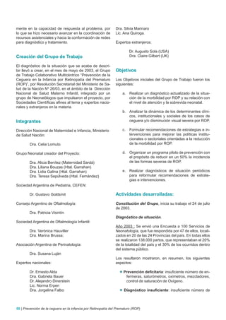 mente en la capacidad de respuesta al problema, por             Dra. Silvia Marinaro
lo que se hizo necesario avanzar en la coordinación de          Lic. Ana Quiroga.
recursos asistenciales y hacia la conformación de redes
para diagnóstico y tratamiento.                                 Expertos extranjeros:

                                                                         Dr. Augusto Sola (USA)
Creación del Grupo de Trabajo                                            Dra. Claire Gilbert (UK)

El diagnóstico de la situación que se acaba de descri-
bir llevó a crear, en el mes de mayo de 2003, el Grupo          Objetivos
de Trabajo Colaborativo Multicéntrico “Prevención de la
Ceguera en la Infancia por Retinopatía del Prematuro            Los Objetivos iniciales del Grupo de Trabajo fueron los
(ROP)”, por Resolución Secretarial del Ministerio de Sa-        siguientes:
lud de la Nación Nº 26/03, en el ámbito de la Dirección
Nacional de Salud Materno Infantil, integrado por un                a. Realizar un diagnóstico actualizado de la situa-
grupo de Neonatólogos que impulsaron el proyecto, por                  ción de la morbilidad por ROP y su relación con
Sociedades Científicas afines al tema y expertos nacio-                el nivel de atención y la sobrevida neonatal.
nales y extranjeros en la materia.
                                                                    b. Analizar la dinámica de los determinantes clíni-
                                                                       cos, institucionales y sociales de los casos de
Integrantes                                                            ceguera y/o disminución visual severa por ROP.

Dirección Nacional de Maternidad e Infancia, Ministerio             c.   Formular recomendaciones de estrategias e in-
de Salud Nación:                                                         tervenciones para mejorar las políticas institu-
                                                                         cionales o sectoriales orientadas a la reducción
        Dra. Celia Lomuto                                                de la morbilidad por ROP.

Grupo Neonatal creador del Proyecto:                                d. Organizar un programa piloto de prevención con
                                                                       el propósito de reducir en un 50% la incidencia
        Dra. Alicia Benítez (Maternidad Sardá)                         de las formas severas de ROP.
        Dra. Liliana Bouzas (Htal. Garrahan)
        Dra. Lidia Galina (Htal. Garrahan)                          e. Realizar diagnósticos de situación periódicos
        Dra. Teresa Sepúlveda (Htal. Fernández)                        para reformular recomendaciones de estrate-
                                                                       gias e intervenciones.
Sociedad Argentina de Pediatria, CEFEN:

        Dr. Gustavo Goldsmit                                    Actividades desarrolladas:

Consejo Argentino de Oftalmología:                              Constitución del Grupo, inicia su trabajo el 24 de julio
                                                                de 2003.
        Dra. Patricia Visintín
                                                                Diagnóstico de situación.
Sociedad Argentina de Oftalmología Infantil:
                                                                Año 2003 : Se envió una Encuesta a 100 Servicios de
        Dra. Verónica Hauviller                                 Neonatología, que fue respondida por 47 de ellos, locali-
        Dra. Marina Brussa;                                     zados en 20 de las 24 Provincias del país. En todas ellos
                                                                se realizaron 138.000 partos, que representaban el 20%
Asociación Argentina de Perinatología:                          de la totalidad del país y el 30% de los ocurridos dentro
                                                                del sistema público.
        Dra. Susana Luján
                                                                Los resultaron mostraron, en resumen, los siguientes
Expertos nacionales:                                            aspectos:

        Dr. Ernesto Alda                                           Prevención deficitaria: insuficiente número de en-
        Dra. Gabriela Bauer                                          fermeras, saturómetros, oxímetros, mezcladores,
        Dr. Alejandro Dinerstein                                     control de saturación de Oxígeno.
        Lic. Norma Erpen
        Dra. Jorgelina Falbo                                       Diagnóstico insuficiente: insuficiente número de



50 | Prevención de la ceguera en la infancia por Retinopatía del Prematuro (ROP)
 