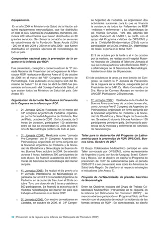 Equipamiento.                                                            so Argentino de Pediatría, se organizaron dos
                                                                         actividades sucesivas para lo que se financió
 En el año 2004 el Ministerio de Salud de la Nación ad-                  la asistencia de todos los Referentes de ROP
quirió equipamiento neonatológico, que fue distribuido                   –médicos y enfermeras– y los oftalmólogos de
en todo el país. Además de incubadoras, monitores, etc.                  los mismos Servicios. Para ello, además del
incluía 400 saturómetros que fueron distribuidos en 80                   aporte financiero de UNICEF, se contó, con el
grandes servicios. Se obtuvo la donación de sensores                     apoyo del Programa «Visión» de OPS/OMS y
de saturómetros de la Fundación Texas Ayuda (USA)                        de la Christoffel-Blindenmission (CBM), con la
–200 en el año 2004 y 380 en el año 2005– que fueron                     participación de la Dra. Andrea Zin, oftalmóloga
distribuidos en grandes servicios de Neonatología de                     de Brasil, experta en el tema ROP.
todo el país.
                                                                         El 3 de octubre por la tarde y el 4 de octubre
Compromiso nacional para la prevención de la ce-                         por la mañana, se realizó en el Hospital Mater-
guera en la infancia por ROP:                                            no Neonatal de Córdoba el Taller pre-Jornada al
                                                                         que se invitó a participar a los Referentes ROP y
Fue presentado, corregido y consensuado en la “3ª Jor-                   a oftalmólogos de 14 Servicios de Neonatología.
nada Nacional de Prevención de la Ceguera en la Infan-                   Asistieron un total de 68 personas.
cia por ROP, realizada en Buenos Aires el 13 de octubre
de 2004 en el marco del VIIIº Congreso Argentino de                 El 4 de octubre por la tarde, ya en el ámbito del Con-
Perinatología. Esta publicado en la página web del Mi-                  greso, se realizó la 5ª Jornada de Prevención
nisterio de Salud.11 En el mes de abril de 2005 fue pre-                de la Ceguera en la Infancia, inaugurada por el
sentado en la reunión del Consejo Federal de Salud, al                  Presidente de la SAP, Dr. Mario Grenoville y la
que asisten todos los Ministros de Salud del país. (Ver                 Dra. María del Carmen Morasso en nombre de
Anexo 15)                                                               UNICEF. Participaron 250 personas.

Organización de Jornadas Nacionales de Prevención                   o    6ª. Jornada (2007): Realizada en la Ciudad de
de la Ceguera en la infancia por ROP.                                    Buenos Aires en el mes de octubre de ese año,
                                                                         como Jornada Pre-9º Congreso de Argentino de
    o   2ª. Jornada (2003): Realizada en el marco del                    Perinatología, organizado en forma conjunta por
        33º Congreso Argentino de Pediatría, organiza-                   la Sociedad Argentina de Pediatría y la Socie-
        do por la Sociedad Argentina de Pediatría, Mar                   dad de Obstetricia y Ginecología de Buenos Ai-
        del Plata, octubre de 2003 . En la Jornada, de 3                 res. Se extendió durante 8 horas Asistieron 150
        horas de duración, participaron 100 asistentes                   participantes de todo el país. Se financió la asis-
        entre los que se encontraban 40 Jefes de Servi-                  tencia de 22 médicos y enfermeras de servicios
        cios de Neonatología públicos de todo el país.                   de Neonatología.

    o   3ª. Jornada (2004): Realizada como “Jornada             Taller para la elaboración del Programa de Latino-
        Pre-Congreso” del 8º Congreso Argentino de              américa para la prevención de ROP. OPS/OMS. Bue-
        Perinatología, organizado en forma conjunta por         nos Aires, Octubre de 2007
        la Sociedad Argentina de Pediatría y la Socie-
        dad de Obstetricia y Ginecología de Buenos Ai-          El Grupo Colaborativo Multicéntrico participó en este
        res, Buenos Aires, octubre de 2004. Se extendió         Taller convocado por OPS/OMS, como representante
        durante 8 horas. Asistieron 200 participantes de        de Argentina y junto con los de Uruguay, Brasil, Colom-
        todo el país. Se financió la asistencia de 8 enfer-     bia y México, con el objetivo de diseñar el Programa de
        meras de Servicios de Neonatología del interior         prevención de ROP de Latinoamérica para el periodo
        del país.                                               2008-2015 a ser presentado ante todos los Ministros de
                                                                Salud de la Región. Se diseñaron al respecto estrategias
    o   4ª. Jornada (2005): Se realizó el día previo a la       e indicadores (Ver Anexo 7).
        8ª Jornada Internacional de Neonatología or-
        ganizada por el CEFEN-Sociedad Argentina de             Proyecto de Fortalecimiento de grandes Servicios
        Pediatría, en la ciudad de San Juan el 26 de oc-        de Neonatología
        tubre .Tuvo una duración de 8 horas y asistieron
        500 participantes. Se financió la asistencia de 6       Entre los Objetivos iniciales del Grupo de Trabajo Co-
        médicos neonatólogos del interior del país que          laborativo Multicéntrico “Prevención de la ceguera en
        trabajan activamente en el tema ROP.                    la infancia por Retinopatía del Prematuro (ROP)” , se
                                                                mencionaba la organización un Programa Piloto de Pre-
    o   5ª. Jornada (2006). Con motivo de realizarse en         vención con el propósito de reducir la incidencia de las
        Córdoba, en octubre de 2006, el 34º Congre-             formas severas de ROP . En consecuencia, se diseñó




52 | Prevención de la ceguera en la infancia por Retinopatía del Prematuro (ROP)
 