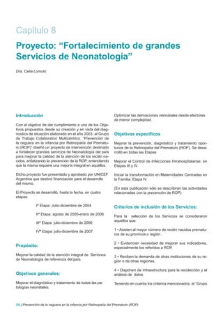 Capítulo 8
Proyecto: “Fortalecimiento de grandes
Servicios de Neonatología”
Dra. Celia Lomuto




Introducción                                                    Optimizar las derivaciones neonatales desde efectores
                                                                de menor complejidad.
Con el objetivo de dar cumplimiento a uno de los Obje-
tivos propuestos desde su creación y en vista del diag-
nostico de situación elaborado en el año 2003, el Grupo         Objetivos específicos
de Trabajo Colaborativo Multicéntrico: “Prevención de
la ceguera en la infancia por Retinopatía del Prematu-          Mejorar la prevención, diagnóstico y tratamiento opor-
ro (ROP)” diseñó un proyecto de intervención destinado          tunos de la Retinopatía del Prematuro (ROP). Se desa-
a fortalecer grandes servicios de Neonatología del país         rrolló en todas las Etapas
para mejorar la calidad de la atención de los recién na-
cidos, enfatizando la prevención de la ROP, entendiendo         Mejorar el Control de Infecciones Intrahospitalarias: en
que la misma requiere una mejoría integral en aquéllos.         Etapas III y IV.

Dicho proyecto fue presentado y aprobado por UNICEF             Iniciar la transformación en Maternidades Centradas en
Argentina que destinó financiación para el desarrollo           la Familia: Etapa IV.
del mismo.
                                                                (En esta publicación sólo se describirán las actividades
El Proyecto se desarrolló, hasta la fecha, en cuatro            relacionadas con la prevención de ROP)
etapas:

             Iª Etapa: Julio-diciembre de 2004                  Criterios de inclusión de los Servicios:
             IIª Etapa: agosto de 2005-enero de 2006
                                                                Para la selección de los Servicios se consideraron
                                                                aquellos que:
             IIIª Etapa: julio-diciembre de 2006

             IVª Etapa: julio-diciembre de 2007                 1 • Asisten al mayor número de recién nacidos prematu-
                                                                ros de su provincia o región .

                                                                2 • Evidencian necesidad de mejorar sus indicadores,
Propósito:                                                      especialmente los referidos a ROP.
Mejorar la calidad de la atención integral de Servicios         3 • Reciben la demanda de otras instituciones de su re-
de Neonatología de referencia del país.                         gión o de otras regiones.

                                                                4 • Disponen de infraestructura para la recolección y el
Objetivos generales:                                            análisis de datos.

Mejorar el diagnóstico y tratamiento de todas las pa-           Teniendo en cuenta los criterios mencionados, el “Grupo
tologías neonatales.



54 | Prevención de la ceguera en la infancia por Retinopatía del Prematuro (ROP)
 