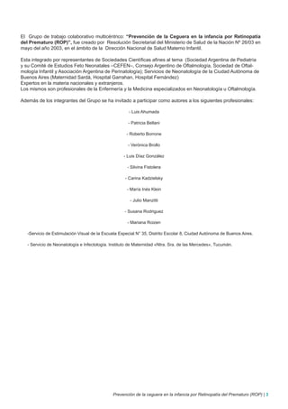 El Grupo de trabajo colaborativo multicéntrico: “Prevención de la Ceguera en la infancia por Retinopatía
del Prematuro (ROP)”, fue creado por Resolución Secretarial del Ministerio de Salud de la Nación Nº 26/03 en
mayo del año 2003, en el ámbito de la Dirección Nacional de Salud Materno Infantil.

Esta integrado por representantes de Sociedades Científicas afines al tema (Sociedad Argentina de Pediatría
y su Comité de Estudios Feto Neonatales –CEFEN–, Consejo Argentino de Oftalmología, Sociedad de Oftal-
mología Infantil y Asociación Argentina de Perinatología); Servicios de Neonatología de la Ciudad Autónoma de
Buenos Aires (Maternidad Sardá, Hospital Garrahan, Hospital Fernández)
Expertos en la materia nacionales y extranjeros.
Los mismos son profesionales de la Enfermería y la Medicina especializados en Neonatología u Oftalmología.

Además de los integrantes del Grupo se ha invitado a participar como autores a los siguientes profesionales:

                                                       - Luis Ahumada

                                                      - Patricia Bellani

                                                     - Roberto Borrone

                                                      - Verónica Brollo

                                                    - Luis Díaz González

                                                      - Silvina Fistolera

                                                     - Carina Kadzielsky

                                                      - María Inés Klein

                                                       - Julio Manzitti

                                                    - Susana Rodriguez

                                                      - Mariana Roizen

   -Servicio de Estimulación Visual de la Escuela Especial N° 35, Distrito Escolar 8, Ciudad Autónoma de Buenos Aires.

   - Servicio de Neonatología e Infectología. Instituto de Maternidad «Ntra. Sra. de las Mercedes», Tucumán.




                                              Prevención de la ceguera en la infancia por Retinopatía del Prematuro (ROP) | 3
 
