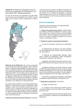 Gráfico Nº 2: Distribución geográfica de los 30               ría el servicio que no enviara, completos en tiempo y for-
servicios que participaron en las Etapas IIIª y IVª.          ma los informes solicitados en los términos de referencia
Años 2006 y 2007. República Argentina.                        del contrato. En la Iª Etapa fue eliminado un Servicio
                                                              (originariamente eran15) y en la IVª Etapa fue reempla-
En azul, las provincias que ingresaron en el año 2004;        zado un Servicio de la Provincia de Buenos Aires por
en gris oscuro, las que ingresaron en el 2006; y en gris      otro de Misiones.
claro, las que tienen servicios ingresantes en 2004 y
2006.
                                                              Envío de materiales

                                                              A todos los Jefes de Servicios y los referentes ROP
                                                              seleccionados se les enviaron:

                                                              1. Términos de referencia del contrato: ambos referen-
                                                              tes, médico y enfermera, recibieron un incentivo econó-
                                                              mico durante los 6 meses de cada una de las Etapas
                                                              del Proyecto. Tenían la obligación de presentar tres in-
                                                              formes: a) al mes de iniciado el proyecto; b) a los tres
                                                              meses; c) al finalizar el mismo.

                                                              2. Planillas de registros especialmente diseñadas:

                                                                      a) Guía de Evaluación del Servicio de Neonatolo-
                                                              gía1.

                                                                   b) Categorización del Servicio con datos estadísti-
                                                              cos de resultados del año anterior, número de personal,
                                                              etc. (Ver Anexo 2)

                                                                  c) Sistemas de oxigenoterapia utilizados según
                                                              áreas: cantidad de respiradores, CPAP, mezcladores,
                                                              saturómetros, oxímetros. (Ver Anexo 3)

                                                                  d) Registro retrospectivo de recién nacidos con ries-
                                                              go de ROP del primer semestre de cada año. (Ver Anexo
                                                              4)
Selección de los Referentes: De una terna propuesta
por los Jefes de los Servicios elegidos, fueron seleccio-
                                                                  e) Registro prospectivo de recién nacidos en riesgo
nados un Médico/a Neonatólogo/a de planta que cum-
                                                              de ROP del segundo semestre del año. El diseño de las
pliera con asistencia diaria (no sólo guardia transversal)
                                                              planillas de las Etapas IIIª y IVª fue mucho más detallado
y una Enfermera profesional, para desempeñarse como
                                                              que en años anteriores para facilitar un mejor registro e
“Referentes ROP”. (En la Iª Etapa sólo se seleccionó un
                                                              impedir subregistro de niños de riesgo. (Ver Anexo 4)
médico, pero en las siguientes etapas siempre se contó
con Médico y Enfermera.) En cada etapa se consultó a
                                                                  f) Instructivo para el llenado de planillas y metodología
las Jefaturas de los Servicios la ratificación o rectifica-
                                                              de análisis de casos ROP graves. (Ver Anexos 5 y 6)
ción de los referentes seleccionados. Algunos Servicios
cambiaron a sus referentes a lo largo del tiempo.
                                                              3. Materiales de capacitación: Se enviaron:
Se confeccionaron listados con los correos electrónicos,
                                                                      a) Clases en Power Point
teléfonos y direcciones de todos los Referentes, Oftal-
mólogos y Jefes de los Servicios, priorizando la comu-
                                                                   b) 2 Videos en CD: Prevención de ROP de la Pro-
nicación, envío y recepción de todos los materiales por
                                                              vincia de Córdoba y otro del Dr. Pablo Larrea, oftalmólo-
correo electrónico. Cabe destacar el esfuerzo realizado
                                                              go de San Juan.
por algunos profesionales al utilizar el Correo Electróni-
co, ya que algunos de ellos no empleaban previamente
                                                                  c) Recomendación para la saturación óptima de oxi-
esta vía de comunicación.
                                                              geno en prematuros. Publicación de este Ministerio (Ver
                                                              Capítulo 2).2
Criterios de eliminación de los Servicios: se elimina-




                                            Prevención de la ceguera en la infancia por Retinopatía del Prematuro (ROP) | 57
 