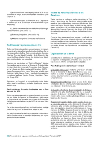 d) Recomendación para la pesquisa de ROP en po-            Visitas de Asistencia Técnica a los
blaciones de riesgo. Publicación de este Ministerio3. (Ver      Servicios
Capítulo 4)
                                                                Todos los años se realizaron visitas de Asistencia Téc-
      e) Compromiso para la Reducción de la Ceguera en          nica a algunos de los Servicios, seleccionados entre
la Infancia por ROP. Publicación de este Ministerio. 4 (Ver     aquellos que evidenciaban mayores dificultades. Las
Anexo 15)                                                       asesorías fueron de dos días y se trató de que partici-
                                                                paran, en cada uno de los viajes, al menos un Médico/a
     f) Obleas autoadhesivas con la saturación de Oxíge-        Neonatólogo/a y una Enfermera del Grupo ROP. Al final
no recomendada. (Ver Anexo 12)                                  de cada viaje se redactó un informe de la situación ins-
                                                                titucional.
    g) Folletos para padres. (Ver Anexo 11)
                                                                En cada visita se organizó una reunión con el Jefe de
    h) Material bibliográfico nacional e internacional.         Servicio y el Director del Hospital, así como con la mayor
                                                                cantidad posible de integrantes del Servicio, tanto médi-
                                                                cos como enfermeros. Estas reuniones incluían ateneos
Padrinazgos y comunicación on-line                              y/o pases de sala de discusión de los pacientes. (Ver
                                                                Capítulo 9)
Todos los Referentes podían comunicarse en forma per-
manente a través del correo electrónico, teléfono, fax o
correo postal con la Dra. Celia Lomuto y la Lic. Carolina       Organización de la tarea
Nigri del Área de Salud Perinatal, de la Dirección Na-
cional de Maternidad e Infancia del Ministerio de Salud,        En cada una de las Etapas, el trabajo de los referentes
para resolver todas sus consultas                               se organizó en tres pasos. Al finalizar cada uno, se de-
                                                                bía enviar un informe completo de lo realizado :
Además, se les designó un “Padrino/Madrina”, Médico
Neonatólogo perteneciente al Grupo de Trabajo Cola-             Paso 1: Diagnóstico de la situación inicial
borativo Multicéntrico para la Prevención de la Ceguera
en la Infancia por Retinopatía del Prematuro (ROP)” .           Evaluación del Servicio: mediante una Guía1 enviada
Las enfermeras tuvieron como “Madrinas“ a la Lic. Ana           desde el Ministerio de Salud de la Nación, cada servi-
Quiroga y la Lic. Norma Erpen y los oftalmólogos podían         cio hizo el análisis de su planta física, equipamiento, in-
consultar a las Dras. Visintín, Brussa , Hauviller y Falbo,     sumos, recursos humanos y normas de organización y
del Grupo ROP.                                                  funcionamiento.

Asimismo, se incentivó la comunicación entre todos              Categorización del Servicio: sobre la base de los datos
ellos, para lo cual fueron enviados listados de correos         estadísticos del año anterior, número de recursos huma-
electrónicos.                                                   nos médicos y de enfermería, etc.

Participación en jornadas Nacionales para la Pre-               Evaluación del sistema de administración de Oxígeno:
vención de ROP                                                  Mediante una grilla diseñada para tal fin, se evaluó la
                                                                provisión de Oxígeno y aire comprimido, el control de su-
Todos los referentes médicos y de enfermería, y muchos          ministro a los recién nacidos y la disponibilidad en todas
de sus Jefes de Servicio y Oftalmólogos, participaron           las áreas del Servicio.
activamente de las Jornadas Nacionales de Prevención
de la Ceguera en la Infancia por ROP de los años 2004           Registro restrospectivo de los recién nacidos desde ene-
a 2007.                                                         ro a junio de cada año (antes de iniciar la intervención):
                                                                sobre una grilla enviada –idéntica para todos los Servi-
Se facilitó su asistencia financiando el traslado y aloja-      cios– se registraron todos los recién nacidos de riesgo,
miento de alguno o de todos ellos, según el año.                menores de 1500 g de peso al nacer o menores de 32
                                                                semanas de Edad Gestacional, con más de 28 días de
En las jornadas ellos realizaron presentaciones acerca          sobrevida, o con factores de riesgo según normas (ad-
de los resultados de su servicio, destacando sus logros         ministración de Oxígeno en menores de 37 semanas),
y dificultades en la tarea.                                     solicitándose los siguientes datos: peso al nacer, edad
                                                                gestacional, días de administración de Oxígeno, asis-
                                                                tencia respiratoria mecánica, si tuvieron diagnóstico de
                                                                ROP, aclarando zona y estadio, si se trataron o si se
                                                                perdió la oportunidad y adónde se derivaron para el tra-
                                                                tamiento.



58 | Prevención de la ceguera en la infancia por Retinopatía del Prematuro (ROP)
 