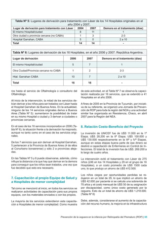 Tabla Nº 5: Lugares de derivación para tratamiento con Láser de los 14 Hospitales originales en el
                                           año 2004 y 2007.
 Lugar de derivación para tratamiento con Láser               2004     2007        Demora en el tratamiento (días)
 El mismo Hospital/ciudad                                       8       11                        1
 Otra ciudad o provincia cercana (no CABA)                      1        3                       2-3
 Hospital Garrahan, CABA                                        5        0                    2 a 10
 Total                                                         14       14                        -


 Tabla Nº 6: Lugares de derivación de los 16 Hospitales, en el año 2006 y 2007. República Argentina.

 Lugar de derivación                                2006             2007         Demora en el tratamiento (días)

 El mismo Hospital/ciudad                             5                7                           1

 Otra Ciudad/Provincia cercana no CABA                1                2                          2-3

 Htal. Garrahan CABA                                  10               7                         2 a 10

 Total                                                16              16                            -


ros hasta el servicio de Oftalmología o consultorio del         de esta actividad, en el Tabla Nº 7 se observa la capaci-
Oftalmólogo.                                                    tación realizada por 16 servicios, que se extendió a 41
                                                                Hospitales en el año 2006.
Al inicio de la intervención, la mitad de los servicios de-
bían derivar a los niños para ser tratados con Láser hasta      A fines de 2005 en la Provincia de Tucumán, por iniciati-
el Hospital Garrahan de Buenos Aires. En la actualidad,         va de su referente, se organizó una Jornada de Preven-
ninguno de los 14 servicios originales deriva a Buenos          ción de ROP para toda la región del NOA y una actividad
Aires (Tabla Nº 5): aumentaron la posibilidad de tratar         similar fue organizada en Resistencia, Chaco, en abril
en su mismo Hospital o ciudad y 3 derivan a ciudades o          2007 para la Región del NEA.
provincias cercanas.

En el caso de los 16 servicios incorporados en 2006 (Ta-        8. Relación Costo-Beneficio del Proyecto
bla Nº 6), la situación frente a la derivación ha mejorado,
aunque no tanto como en el caso de los servicios origi-         La inversión de UNICEF fue de U$S 11.000 en la 1ª
nales.                                                          Etapa; U$S 28.200 en la IIª Etapa; U$S 100.000 y
                                                                U$S 130.000 respectivamente en la IIIª y IVª Etapas,
De los 7 servicios que aún derivan al Hospital Garrahan,        aunque en estas etapas buena parte de ese dinero se
5 pertenecen a la Provincia de Buenos Aires (4 de ellos         destinó a capacitación de Enfermeras en Control de In-
al Conurbano bonaerense) y sólo 2 a provincias aleja-           fecciones. El total de la inversión fue de U$S. 269.200 a
das.                                                            lo largo de cuatro años.

En las Tablas Nº 5 y 6 puede observarse, además, cómo           La intervención evitó el tratamiento con Láser de 275
influye la distancia a la que hay que derivar en la demora      niños (246 en los 14 Hospitales y 29 en el grupo de 16
para conseguir que los niños sean tratados, una vez que         Hospitales), a un costo promedio de U$S 1500 cada
fue decidido que esto era necesario.                            uno, lo que produjo un ahorro de U$S 412.500.

                                                                Los niños ciegos por oportunidades perdidas se re-
7. Capacitación al propio Equipo de Salud y                     dujeron en un total de 29, lo que implicó un ahorro de
a Hospitales de menor complejidad                               U$S 42.000 por paciente si se calcula una sobrevida de
                                                                70 años y el costo mensual de U$S 50 de su asignación
Tal como se mencionó al inicio, en todos los servicios se       por discapacidad, como único costo generado por la
realizaron actividades de capacitación para sus propios         ceguera. Esto da un total de ahorro de U$S 1.218.000.
equipos, con los materiales enviados o con los propios.         (Tabla Nº 8)

La mayoría de los servicios extendieron esta capacita-          Debe, además, considerarse el aumento de la capacita-
ción a Hospitales de menor complejidad. Como muestra            ción del recurso humano, la mejoría en la infraestructura



                                            Prevención de la ceguera en la infancia por Retinopatía del Prematuro (ROP) | 65
 
