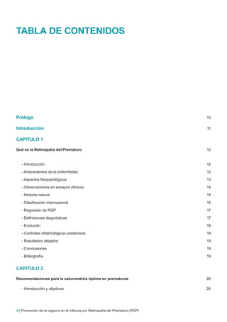 TABLA DE CONTENIDOS




Prólogo                                                                           10

Introducción                                                                      11

CAPITULO 1

Qué es la Retinopatía del Prematuro                                               12


   - Introducción                                                                 12

   - Antecedentes de la enfermedad                                                12

   - Aspectos fisiopatológicos                                                    13

   - Observaciones en ensayos clínicos                                            14

   - Historia natural                                                             14

   - Clasificación internacional                                                  15

   - Regresión de ROP                                                             17

   - Definiciones diagnósticas                                                    17

   - Evolución                                                                    18

   - Controles oftalmológicas posteriores                                         18

   - Resultados alejados                                                          19

   - Conclusiones                                                                 19

   - Bibliografía                                                                 19


CAPITULO 2

Recomendaciones para la saturometría óptima en prematuros                         26

   - Introducción y objetivos                                                     26




4 | Prevención de la ceguera en la infancia por Retinopatía del Prematuro (ROP)
 