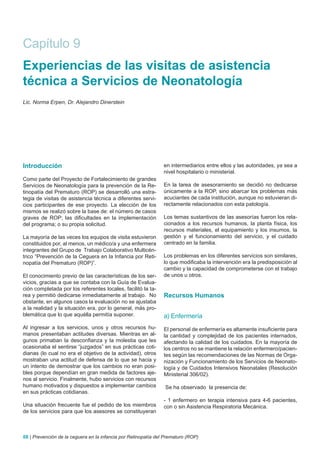 Capítulo 9
Experiencias de las visitas de asistencia
técnica a Servicios de Neonatología
Lic. Norma Erpen, Dr. Alejandro Dinerstein




Introducción                                                    en intermediarios entre ellos y las autoridades, ya sea a
                                                                nivel hospitalario o ministerial.
Como parte del Proyecto de Fortalecimiento de grandes
Servicios de Neonatología para la prevención de la Re-          En la tarea de asesoramiento se decidió no dedicarse
tinopatía del Prematuro (ROP) se desarrolló una estra-          únicamente a la ROP, sino abarcar los problemas más
tegia de visitas de asistencia técnica a diferentes servi-      acuciantes de cada institución, aunque no estuvieran di-
cios participantes de ese proyecto. La elección de los          rectamente relacionados con esta patología.
mismos se realizó sobre la base de: el número de casos
graves de ROP; las dificultades en la implementación            Los temas sustantivos de las asesorías fueron los rela-
del programa; o su propia solicitud.                            cionados a los recursos humanos, la planta física, los
                                                                recursos materiales, el equipamiento y los insumos, la
La mayoría de las veces los equipos de visita estuvieron        gestión y el funcionamiento del servicio, y el cuidado
constituidos por, al menos, un médico/a y una enfermera         centrado en la familia.
integrantes del Grupo de Trabajo Colaborativo Multicén-
trico “Prevención de la Ceguera en la Infancia por Reti-        Los problemas en los diferentes servicios son similares,
nopatía del Prematuro (ROP)”.                                   lo que modificaba la intervención era la predisposición al
                                                                cambio y la capacidad de comprometerse con el trabajo
El conocimiento previo de las características de los ser-       de unos u otros.
vicios, gracias a que se contaba con la Guía de Evalua-
ción completada por los referentes locales, facilitó la ta-
rea y permitió dedicarse inmediatamente al trabajo. No          Recursos Humanos
obstante, en algunos casos la evaluación no se ajustaba
a la realidad y la situación era, por lo general, más pro-
blemática que lo que aquélla permitía suponer.                  a) Enfermería
Al ingresar a los servicios, unos y otros recursos hu-          El personal de enfermería es altamente insuficiente para
manos presentaban actitudes diversas. Mientras en al-           la cantidad y complejidad de los pacientes internados,
gunos primaban la desconfianza y la molestia que les            afectando la calidad de los cuidados. En la mayoría de
ocasionaba el sentirse “juzgados” en sus prácticas coti-        los centros no se mantiene la relación enfermero/pacien-
dianas (lo cual no era el objetivo de la actividad), otros      tes según las recomendaciones de las Normas de Orga-
mostraban una actitud de defensa de lo que se hacia y           nización y Funcionamiento de los Servicios de Neonato-
un intento de demostrar que los cambios no eran posi-           logía y de Cuidados Intensivos Neonatales (Resolución
bles porque dependían en gran medida de factores aje-           Ministerial 306/02).
nos al servicio. Finalmente, hubo servicios con recursos
humano motivados y dispuestos a implementar cambios             Se ha observado la presencia de:
en sus prácticas cotidianas.
                                                                - 1 enfermero en terapia intensiva para 4-6 pacientes,
Una situación frecuente fue el pedido de los miembros           con o sin Asistencia Respiratoria Mecánica.
de los servicios para que los asesores se constituyeran



68 | Prevención de la ceguera en la infancia por Retinopatía del Prematuro (ROP)
 