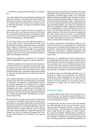 - 1 enfermero en terapia intermedia para 12-16 pacien-        Dada la escasez de personal de enfermería, hay serias
tes.                                                          dificultades para incorporar este recurso a los servicios,
                                                              capacitarlo y retenerlo luego, debido a las condiciones
- En varias instituciones no hay enfermería asignada en el    laborales (personal contratado bajo el régimen de Mono-
sector de recepción y reanimación del recién nacido. En       tributo) y económicas desfavorables, en relación con ins-
otras sólo se cuenta con este recurso en el turno maña-       tituciones similares del sector privado. A esta deficiencia
na, mientras que en el resto de los turnos debe concurrir     se suma la escasa disposición de las autoridades para
un enfermero de terapia, que deja sus pacientes a cargo       solucionar este problema, por lo que se ha sugerido mo-
de otro colega.                                               dificar la modalidad de trabajo, asignando los pacientes
                                                              por su complejidad y no por su ubicación fija en los sec-
Cabe aclarar que, en ciertos servicios, la recepción de       tores, como se estaba realizando. De esta manera, se
los recién nacidos, tanto de parto normal como de cesá-       agiliza la atención y se evita el movimiento y traslado de
rea, es realizado exclusivamente por personal de enfer-       los recién nacidos entre los sectores. La concentración
mería que no ha sido previamente capacitado en Reani-         de los pacientes de acuerdo a su complejidad permite
mación Cardiopulmonar Neonatal (RCP)                          una mejor observación por parte de los enfermeros y un
                                                              mejor aprovechamiento de este recurso.
En uno de los centros, la misma enfermera recibía a to-
dos los recién nacidos, tanto de Sala de Partos como          En algunos servicios de Neonatología la falta de per-
de Quirófano (cesáreas), realizaba todas las actividades      sonal de enfermería se ve agravada por el sistema de
(peso, medición, identificación, etc.) y luego llamaba al     francos ya que el hospital, para compensar los muy ba-
médico. Además, era la responsable de los pacientes           jos salarios, otorga francos suplementarios (por ej., dos
que estaban en observación, con o sin administración de       francos por cada sábado o domingo trabajados). Esta
Oxígeno, motivo por el cual estos pacientes quedaban          modalidad de doble franco agudiza el déficit de este re-
solos con demasiada frecuencia.                               curso crítico.

Dada la gran cantidad de nacimientos, se ha sugerido          Otras veces, la modalidad para cubrir el ausentismo es
evaluar la posibilidad de asignar un segundo enfermero.       la programación de horas extras, pero los bajos valores
                                                              de la retribución y la gran demora para su cobro desmo-
- También se observó con frecuencia la carencia de per-       tiva al personal, por lo cual el problema sigue sin resol-
sonal de enfermería en internación conjunta, ante lo que      verse. Sin duda, esta situación resiente la calidad de la
se propuso que sea la enfermera de Internación obsté-         atención de los recién nacidos e incide sobre los resulta-
trica quien supervisara tanto a la madre como al recién       dos obtenidos, entre ellos la incidencia de la ROP.
nacido alternativa que, no obstante, tampoco era posible
en todos los servicios dado que la carencia del recurso       No obstante, pese a las dificultades laborales y a la so-
es universal.                                                 brecarga de trabajo, se ha observado una actitud de
                                                              compromiso y buena predisposición por parte del per-
Otro problema detectado, en todos los centros, fue que        sonal de enfermería, notándose en la mayoría de los
el personal de enfermería destinaba horas a actividades       servicios una buena relación con el personal médico y
no inherentes a la profesión –considerándose como ta-         sentimientos de apego hacia los recién nacidos y sus
les aquellas destinadas a la limpieza de las unidades         familias.
de pacientes, la preparación de material para esterilizar,
mensajería, entre otras–, restando aún más tiempo a la
atención directa de los recién nacidos o a la gestión de      b) Personal médico
los recursos. En todos los casos se planteó la necesidad
de nombrar personal auxiliar entrenado para la ejecu-         La situación del personal médico no es la misma en to-
ción de estas tareas.                                         dos los servicios,. En algunos, resulta suficiente el nú-
                                                              mero de profesionales de planta y guardia, mientras que
Muchos servicios carecen de supervisión de enfermería         en otros la situación es crítica.
o la misma es compartida entre varios servicios no re-
lacionados, lo que afecta seriamente el funcionamiento        La carga horaria varía de un centro a otro. Hay médicos
del sector por la falta de tiempo para gestionar el área de   con nombramientos de 24 horas que realizan exclusi-
manera adecuada. En una de las instituciones, hay una         vamente tareas de guardia o planta, con poca articula-
Enfermera Jefe en Terapia Intensiva y otra en Terapia         ción entre ellos, o nombramientos que contemplan una
Intermedia, dependientes de la supervisión general del        mayor carga horaria con trabajo en ambos sectores.
hospital, así como una Enfermera Encargada de Turno,          En uno de los hospitales visitados sólo se contaba con
que no toma pacientes en la medida en que esto es             seis médicos de guardia, con nombramientos de 36 ho-
posible.                                                      ras semanales, cumpliendo una guardia semanal de 24
                                                              hora, mientras que las horas restantes se distribuían en-




                                            Prevención de la ceguera en la infancia por Retinopatía del Prematuro (ROP) | 69
 