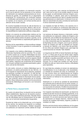 tre la atención de consultorio y la internación conjunta,       no y aire comprimido, pero carecían de flujímetros de
por lo que la atención de los pacientes en los sectores         aire, razón por la cual no era posible realizar la mezcla
de internación era realizada exclusivamente por el pro-         de los gases; se administraba entonces Oxígeno puro,
fesional de guardia, sin posibilidad de un seguimiento          sin humidificar ni calentar, tanto para la reanimación
longitudinal. En consecuencia, las conductas medicas            como para el tratamiento por halo en aquellos pacientes
se modificaban permanentemente ya que los servicios             que permanecían en observación. A menudo no se con-
no cuentan, en su mayoría, con normas escritas para la          taba con saturómetro de pulso y la bolsa de reanimación
atención de los recién nacidos                                  no tenía manómetro de presión.

En muchos hospitales la función de Jefe de Servicio no          Los traslados de Sala de Partos a los sectores de in-
está adecuadamente reconocida; debido a ello se pro-            ternación no se realizan en condiciones adecuadas (no
duce una gran rotación en este cargo con la consecuen-          se cuenta con saturómetros ni posibilidad de mezcla de
te imposibilidad de implementar políticas a largo plazo.        gases).

Debido a la carencia de profesionales médicos por los           Los sectores de terapia intensiva e intermedia cuentan
sistemas que se aplican para cubrir los cargos vacantes,        con poliductos con aspiración, salidas de Oxígeno y aire
algunos jefes realizan tareas de planta o guardia, con lo       comprimido, pero el déficit de mezcladores era muy alto.
que se ve comprometida su capacidad para gestionar el           En algunos servicios sólo tenían reductores de Oxíge-
servicio.                                                       no y aire comprimido para los respiradores, careciendo
                                                                de flujímetros de aire y Oxígeno, por lo que la adminis-
Muchos de los especialistas e interconsultores trabajan         tración de Oxígeno por halo se realizaba sin mezclar,
a título honorario, lo que no garantiza la continuidad de       a menudo sin calentar y con menor flujo del permitido.
la prestación.                                                  En los niños que recibían Oxígeno puro, para bajar las
                                                                concentraciones se indicaba “halo rebatido”.
Con respecto a los médicos oftalmólogos, se observan
diferencias importantes entre los servicios. Por un lado,       La mayoría de las UCIN no tenían flujímetros de Oxíge-
un centro cuenta con un equipo oftalmológico de exce-           no de 1 ó 3 litros para el uso de cánula nasal, método
lencia, con motivación propia, con experiencia y desarro-       que permite administrar el Oxígeno puro sin humidificar
lla de las actividades de lucha contra la ceguera infantil      ni calentar a aquellos pacientes que tienen de él un re-
de aplicación en el país. Han elaborado videos y folletos       querimiento mínimo, permitiendo un mejor uso de los
para padres, mejoraron las condiciones de la pesquisa           recursos. En la unidad que contaba con este recurso,
con una gran cantidad de pacientes examinados y gene-           el déficit era alto por rotura de los mismos y dificultades
raron una red de información.                                   para reponerlos.

En otro centro, concurre un médico oftalmólogo que no           En casi todas las unidades el número de calentadores-
pertenece a la planta permanente de ese Servicio, no            humidificadores no es el adecuado a las necesidades.
se ha logrado la organización de la pesquisa, quedando          La cantidad de oxímetros de pulso es insuficiente, por
los pacientes inusuales sin examinar. La Jefa del Ser-          lo cual muchos niños con requerimientos de Oxígeno
vicio de Oftalmología no comparte con los médicos del           no cuentan con un monitoreo continuo de la saturación.
Programa de Seguimiento la información de los pacien-           Esta situación es habitual en los sectores de cuidados
tes, que continúan siendo examinados por la consulta            intermedios.
externa. Otras instituciones cuentan con la concurrencia
semanal de oftalmólogos ad honorem o con honorarios             Solamente en un servicio la cantidad de saturómetros
razonables.                                                     era suficiente para la atención de los recién nacidos in-
                                                                ternados en el sector, pero tenían serios inconvenientes
                                                                con la provisión de sensores. El déficit de sensores tam-
c) Planta física y equipamiento                                 bién limitaba el uso de los monitores multiparamétricos.

En cuanto a la planta física, la situación de los servicios     Con respecto a las bolsas de reanimación, se observó la
difiere notablemente. Algunos son de reciente construc-         existencia de este recurso en cantidad insuficiente, en la
ción y otros están totalmente perimidos. Resultan llamti-       mayoría de los casos sin válvula de PEEP ni manómetro
vas las dificultades para el mantenimiento de los edifi-        de presión. En uno de lo servicios solo había dos bolsas
cios, aun en servicios recientemente inaugurados.               de reanimación en terapia intensiva, mientras que los
                                                                sectores de cuidados intermedios, engorde y prealta no
Durante las visitas se ha observado que, en la mayoría          contaban con ellas.
de los centros, los sectores de recepción no contaban
con mezcladores de aire/oxígeno. Estaban equipados              Muchos servicios tenían serios problemas con los gases
con poliductos con aspiración central, salidas de Oxíge-        en sangre por carecer de este equipamiento o encontrar-




70 | Prevención de la ceguera en la infancia por Retinopatía del Prematuro (ROP)
 