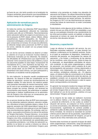 se fuera de uso; otro tanto sucedía con el analizador de     mantener a los pacientes en niveles muy elevados de
Oxígeno ambiental, grave situación que imposibilitaba el     saturación de Oxígeno. Se utilizan libremente las bigote-
correcto manejo de los pacientes con oxigenoterapia.         ras para mejorar saturaciones bajas, permaneciendo los
                                                             pacientes hiperóxicos por largos períodos. Se adminis-
                                                             tra Oxígeno al 100 % en las reanimaciones por apneas,
Aplicación de normativas para la                             porque las bolsas de reanimación no están conectadas
administración de Oxígeno                                    a mezcladores.

En todos los centros, los referentes ROP desarrollaron       Existe todavía, entre algunos de los médicos, la falsa im-
actividades de capacitación utilizando los materiales        presión de que sus cifras de ROP son aceptables y que
enviados para ello por el Ministerio: Recomendaciones        esta es una patología inherente a las características de
sobre saturación óptima de oxígeno en prematuros y so-       los niños que se asisten cuando, en realidad, en algunas
bre la pesquisa de ROP, clases, videos, folletos, obleas     situaciones el número de casos del servicio evaluado
autoadhesivas, material bibliográfico, etc. También in-      era de los más elevados del país .
corporaron estrategias y recursos docentes propios, con
gran compromiso en la tarea. En el caso de enfermería,
el referente trabajó sobre prevención de ROP en todos        Docencia y capacitación
los turnos, además de cumplir con sus propias tareas
asistenciales.                                               Luego de efectuar la evaluación del servicio, los pro-
                                                             fesionales actuantes realizaron un pase docente con
En uno de los servicios visitados se observó un traba-       médicos y enfermeros en los distintos sectores. Duran-
jo colectivo en el que se involucran muchos médicos y        te el pase se analizaban el diagnóstico, tratamiento y
enfermeras motivados por los referentes. No obstante,        evolución del paciente, se chequeaban los valores de
las dificultades de infraestructura que experimentan, el     saturación, y los límites y condiciones de las alarmas
personal tomó conciencia acerca del problema y busca         de los monitores, entre otros puntos. Sobre la base de
las soluciones posibles en esta etapa: incorporación de      lo observado, se desarrollaban actividades de educa-
mezcladores de O2 y aire, flujímetros de bajo flujo, me-     ción incidental, no sólo sobre oxigenoterapia y valores
nores niveles de saturación, modalidades alternativas        de saturación, sino también sobre cuidados de la piel,
como cánula nasal, uso de CPAP, etc. Durante la visita       termorregulación del prematuro o temas relacionados a
presentaron dos casos clínicos, con gran participación y     infectología –omo tratamientos con antibióticos, acce-
mostrando un excelente nivel de preparación.                 sos venosos, antisépticos utilizados, etc.– En algunos
                                                             casos, al notarse la falta de conocimiento en el manejo
En otra institución, la situación resultó completamente      de los monitores, particularmente sobre las alarmas, se
diferente. Se observó la falta de cumplimiento de los        estableció contacto con el personal del departamento
límites de saturación, aunque las recomendaciones se         técnico del hospital, para que llevaran a cabo la capaci-
hallaban visibles. En este servicio, los médicos asisten     tación correspondiente a la brevedad.
a los pacientes internados de manera transversal, razón
por la cual no son accesibles para su capacitación y no      En general, fue necesario recalcar los riesgos del Oxíge-
todos cumplen las normas. Además, aun teniendo los           no administrado en forma inadecuada, como por ejem-
conocimientos para hacerlo, las enfermeras no estaban        plo brindar Oxígeno libre en la incubadora, una modali-
autorizadas a realizar modificaciones en la administra-      dad habitual en uno de los servicios, práctica a la que
ción de Oxígeno a los niños que, en consecuencia, per-       denominaban “Oxígeno ambiental”
manecían mucho tiempo hiperóxicos.
                                                             En la mayoría de las visitas se realizaron reuniones
En un servicio donde las cifras de ROP eran preocupan-       con la jefatura médica y de enfermería, neonatólogos
tes, los referentes realizaron ateneos, colocaron cartele-   y personal de enfermería, en las cuales se analizó la
ría y difundieron el tema mediante clases y videos. En el    situación del servicio, se evaluaron en forma conjunta
segundo semestre del 2006 desarrollaron tareas de in-        os errores encontrados y las diferentes modalidades de
formación y motivación para adecuar el uso del Oxígeno       funcionamiento, sugiriéndose los cambios posibles y
a las recomendaciones vigentes. Sin embargo, esta nor-       señalando cuáles de ellas podían ser implementados en
mativa –que puede encontrarse a la vista en los sectores     forma inmediata. Se remarcó la necesidad de acordar
de Terapia Intermedia y Terapia Intensiva– no es tenida      criterios para la atención de los pacientes, especialmen-
en cuenta en el momento de decidir la administración de      te en cuanto a la administración de Oxígeno, ya que la
Oxígeno a los niños, prevaleciendo conceptos perimidos       mayoría de los niños internados eran prematuros.
y conductas que han demostrado ser perjudiciales para
los pacientes prematuros. Los límites de saturación su-      Durante estas reuniones se capacitó al equipo de salud
geridos no se tienen en cuenta e inclusive se indica al      sobre oxigenoterapia, indicaciones, rango de saturación
personal de enfermería que administren Oxígeno para          permitido, límites de alarmas, controles oftalmológicos,




                                           Prevención de la ceguera en la infancia por Retinopatía del Prematuro (ROP) | 71
 