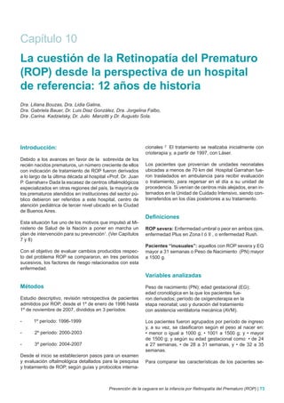 Capítulo 10
La cuestión de la Retinopatía del Prematuro
(ROP) desde la perspectiva de un hospital
de referencia: 12 años de historia
Dra. Liliana Bouzas, Dra. Lidia Galina,
Dra. Gabriela Bauer, Dr. Luis Diaz González, Dra. Jorgelina Falbo,
Dra .Carina. Kadzielsky, Dr. Julio Manzitti y Dr. Augusto Sola.




Introducción:                                                cionales 2 El tratamiento se realizaba inicialmente con
                                                             crioterapia y, a partir de 1997, con Láser.
Debido a los avances en favor de la sobrevida de los
recién nacidos prematuros, un número creciente de ellos      Los pacientes que provenían de unidades neonatales
con indicación de tratamiento de ROP fueron derivados        ubicadas a menos de 70 km del Hospital Garrahan fue-
a lo largo de la última década al hospital «Prof. Dr. Juan   ron trasladados en ambulancia para recibir evaluación
P. Garrahan» Dada la escasez de centros oftalmológicos       o tratamiento, para regersar en el día a su unidad de
especializados en otras regiones del país, la mayoría de     procedencia. Si venían de centros más alejados, eran in-
los prematuros atendidos en instituciones del sector pú-     ternados en la Unidad de Cuidado Intensivo, siendo con-
blico debieron ser referidos a este hospital, centro de      trarreferidos en los días posteriores a su tratamiento.
atención pediátrica de tercer nivel ubicado en la Ciudad
de Buenos Aires.
                                                             Definiciones
Esta situación fue uno de los motivos que impulsó al Mi-
nisterio de Salud de la Nación a poner en marcha un          ROP severa: Enfermedad umbral o peor en ambos ojos,
plan de intervención para su prevención1. (Ver Capítulos     enfermedad Plus en Zona I ó II , o enfermedad Rush.
7 y 8)
                                                             Pacientes “inusuales”: aquellos con ROP severa y EG
Con el objetivo de evaluar cambios producidos respec-        mayor a 31 semanas o Peso de Nacimiento (PN) mayor
to del problema ROP se compararon, en tres períodos          a 1500 g.
sucesivos, los factores de riesgo relacionados con esta
enfermedad.
                                                             Variables analizadas
Métodos                                                      Peso de nacimiento (PN); edad gestacional (EG);
                                                             edad cronológica en la que los pacientes fue-
Estudio descriptivo, revisión retrospectiva de pacientes     ron derivados; período de oxigenoterapia en la
admitidos por ROP, desde el 1º de enero de 1996 hasta        etapa neonatal; uso y duración del tratamiento
1º de noviembre de 2007, divididos en 3 períodos:            con asistencia ventilatoria mecánica (AVM).

-     1º período: 1996-1999                                  Los pacientes fueron agrupados por período de ingreso
                                                             y, a su vez, se clasificaron según el peso al nacer en:
-      2º período: 2000-2003                                 • menor o igual a 1000 g; • 1001 a 1500 g; y • mayor
                                                             de 1500 g; y según su edad gestacional como: • de 24
-      3º período: 2004-2007                                 a 27 semanas, • de 28 a 31 semanas, y • de 32 a 35
                                                             semanas.
Desde el inicio se establecieron pasos para un examen
y evaluación oftalmológica detallados para la pesquisa       Para comparar las características de los pacientes se-
y tratamiento de ROP, según guías y protocolos interna-



                                           Prevención de la ceguera en la infancia por Retinopatía del Prematuro (ROP) | 73
 