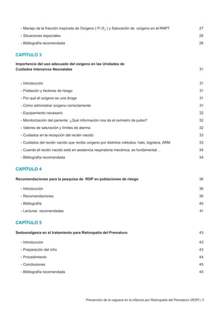 - Manejo de la fracción inspirada de Oxígeno ( Fi O2 ) y Saturación de oxígeno en el RNPT                          27

  - Situaciones especiales                                                                                           28

  - Bibliografía recomendada                                                                                         28


CAPÍTULO 3

Importancia del uso adecuado del oxígeno en las Unidades de
Cuidados Intensivos Neonatales                                                                                       31


  - Introducción                                                                                                     31

  - Población y factores de riesgo                                                                                   31

  - Por qué el oxígeno es una droga                                                                                  31

  - Cómo administrar oxígeno correctamente                                                                           31

  - Equipamiento necesario                                                                                           32

  - Monitorización del paciente: ¿Qué información nos da el oxímetro de pulso?                                       32

  - Valores de saturación y límites de alarma                                                                        32

  - Cuidados en la recepción del recién nacido                                                                       33

  - Cuidados del recién nacido que recibe oxígeno por distintos métodos: halo, bigotera, ARM                         33

  - Cuando el recién nacido está en asistencia respiratoria mecánica, es fundamental…                                34

  - Bibliografía recomendada                                                                                         34


CAPÍTULO 4

Recomendaciones para la pesquisa de ROP en poblaciones de riesgo                                                     36

  - Introducción                                                                                                     36

  - Recomendaciones                                                                                                  36

  - Bibliografía                                                                                                     40

  - Lecturas recomendadas                                                                                            41


CAPÍTULO 5

Sedoanalgesia en el tratamiento para Retinopatía del Prematuro                                                       43

  - Introducción                                                                                                     43

  - Preparación del niño                                                                                             43

  - Procedimiento                                                                                                    44

  - Conclusiones                                                                                                     45

  - Bibliografía recomendada                                                                                         45




                                          Prevención de la ceguera en la infancia por Retinopatía del Prematuro (ROP) | 5
 