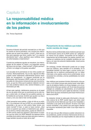 Capítulo 11
La responsabilidad médica
en la información e involucramiento
de los padres
Dra. Teresa Sepúlveda




Introducción                                                Pensamiento de los médicos que tratan
                                                            recién nacidos de riesgo
Durante el tránsito del período neonatal de un niño que
ha nacido en forma prematura, son muchos los interro-       Muchos de los profesionales de la medicina piensan que
gantes que se hacen los padres: ¿Vivirá? ¿Qué son to-       la información acerca de la ROP podría ser “peligrosa”
dos esos aparatos que tiene nuestro hijo? ¿Lo estarán       en manos de los padres. Concientes de los riesgos y
atendiendo bien? ¿Que significan esos nombres raros         tratamientos de la enfermedad, los padres podrían con-
de enfermedades y tratamientos?                             vertirse en auditores de los cuidados recibidos por sus
                                                            hijos y, en caso de evolución desfavorable, iniciar juicios
Cuando los problemas agudos se resuelven, los interro-      de mala praxis.
gantes de los padres no cesan y se preguntan acerca
del futuro de sus hijos: ¿Será normal? ¿Podrá caminar?      Sin embargo, brindar información puede ser un riesgo
¿Podrá ir al colegio si le quedan secuelas?                 para los médicos, pero también el no brindarla. En la
                                                            actualidad también se hace lugar a juicios contra pro-
Las secuelas de la prematurez en los niños pueden ser       fesionales de la medicina precisamente por no haber
muchas. Afortunadamente, hoy en día, algunas de ellas       informado a los padres acerca de la enfermedad, de la
pueden recibir tratamiento obteniéndose buenos resul-       necesidad de controles y de las posibilidades de recibir
tados de recuperación. La ceguera producida por la          tratamiento.
Retinopatía del Prematuro (ROP) suele ser una de las
secuelas de más graves consecuencias para los prema-        Hay médicos que quisieran brindar información a los pa-
turos, ya que los niños que la padecen deberán convivir     dres y no lo hacen porque esto podría hacer notar falen-
con este problema toda la vida, siendo limitados y con-     cias en el sistema médico en el que trabajan y en el cui-
dicionados por ella.                                        dado de los niños que asisten a él. Es el caso de quienes
                                                            trabajan en unidades sin saturómetros, sin el suficiente
Al leer este capítulo, debiéramos ponernos en el papel      personal de enfermería para vigilar las alarmas o donde
de uno de estos niños que va avanzando por la vida cie-     faltan otros recursos necesarios para hacer frente al pro-
go y, sobre todo, en el lugar de sus padres quienes, en     blema de la ROP.
la medida de sus fuerzas, tendrán que ayudar a su hijo a
crecer y vivir una vida lo más normal posible.              No obstante, brindar la adecuada información a los pa-
                                                            dres acerca de la ROP puede lograr que éstos sean
¿Qué pensarían esos padres, o bien el niño en su adul-      conscientes de las falencias que hay en los hospitales y
tez, si se enteraran de que la ROP es una enfermedad        motivarlos a ser parte de la solución. El amor a los hijos
prevenible y de que su niño podría haber tenido una         mueve montañas y hay padres que para lograr obtener
visión normal? O bien, si esta no fuera normal, ¿Qué        los recursos necesarios para tratar a sus hijos hacen lo
dirían si supieran que existe un tratamiento que, aplica-   imposible.
do en forma y tiempo adecuados, puede ser efectivo en
un 50% de los casos de ceguera?¿Qué harían si supie-        En el caso de que ellos tampoco puedan solucionar es-
ran que los niños con ROP debieran de haberse hecho         tos problemas, podrán al menos interiorizarse de las ac-
controles de la retina hasta que ésta estuviera madura y    ciones realizadas por los responsables de cada servicio
luego también durante el resto de la vida?



                                          Prevención de la ceguera en la infancia por Retinopatía del Prematuro (ROP) | 79
 