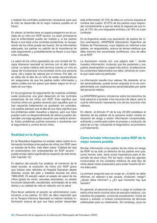 y realizar los controles posteriores necesarios para que        esta enfermedad. El 15% de ellos no conocía siquiera el
el niño se desarrolle de la mejor manera posible en el          nombre del cuadro. El 67% de los padres supo respon-
futuro.                                                         der correctamente a qué se debía la ceguera de sus hi-
                                                                jos, el 15% dio una respuesta errónea y el 18% no supo
En efecto, la familia tiene un papel protagónico en el cui-     contestar.
dado de un niño con ROP severa. La razón principal es
que la enfermedad puede ser tratada y, si los padres            En la Argentina existe una asociación de padres de ni-
llevan a sus hijos a los controles posteriores, la recupe-      ños prematuros, APAPREM (Asociación Argentina de
ración de los niños puede ser buena. Sin la información         Padres de Prematuros), cuyo objetivo es informar a los
adecuada, los padres no sabrán de la importancia de             padres, sin angustiarlos, acerca de temas médicos que
este seguimiento y probablemente no lleven a sus hijos          ellos mismos han encontrado conflictivos. Uno de ellos
a las consultas.                                                es la ROP.

La salud de los niños egresados de una Unidad de Te-            La Asociación cuenta con una página web 2, donde
rapia Intensiva neonatal no termina con el alta institu-        muestra información, invitando que los pacientes y sus
cional. La tarea médica sólo termina cuando un niño es          padres desempeñen un papel más activo, al seleccionar
capaz de incorporarse a la sociedad como una persona            los contenidos relacionados con ellos, teniendo en cuen-
sana, útil y capaz de valerse por sí misma. Por ello, no        ta que cada caso es particular.
se debe dar el alta de un niño de estas características
sin asegurarse de que los padres estén informados y             La información resulta muy valiosa. No obstante, al no
saben cuáles son los pasos que deben seguir en el cui-          ser personalizada, puede sumar angustia si no es com-
dado de sus hijos.                                              plementada con explicaciones personalizadas por parte
                                                                del personal médico.
En los programas de seguimiento de nuestras unidades
suele producirse una gran deserción en los controles            La APAPREM genera conciencia sobre los derechos de
posteriores de los niños con ROP. Esto significa que            toda persona a acceder a los recursos de salud, para lo
muchos niños con grados severos (aun aquellos que no            cual la información representa uno de los recursos más
han requerido tratamiento) se quedarán sin controles.           valiosos.
Los padres piensan que el alta de sus hijos significa que
los problemas están resueltos y lejanos, pero sus hijos         En efecto, el Artículo 4º de la Ley 25.929 establece el
pueden sufrir un desprendimiento de retina o pueden de-         derecho de los padres de la persona recién nacida en
sarrollar una baja agudeza visual sin que nadie lo advier-      situación de riesgo a recibir información comprensible,
ta. Estos problemas podrían preverse o resolverse con           suficiente y continuada sobre el proceso y evolución de
el seguimiento y control de los niños.                          salud de su hijo, incluyendo el diagnóstico, el pronóstico
                                                                y el tratamiento.

Realidad en la Argentina
                                                                Cómo brindar información sobre ROP de la
En la República Argentina no existen datos sobre la in-         mejor manera posible
formación brindada a los padres de niños con ROP, pero
un estudio de la Dra. Inés Klein sobre “Calidad de vida         Brindar información a los padres de los niños en riesgo
en preescolares con antecedentes de ROP severa” 1               de ROP no es sólo un derecho de los padres sino que,
puede arrojar datos significativos respecto de este tema.       como hemos visto, tiene suma importancia para el de-
(Ver Capítulo 12)                                               sarrollo de esos niños. Por tal razón, todos los agentes
                                                                involucrados en los cuidados médicos de este tipo de
El objetivo del estudio fue analizar, al comienzo de la         niños deben estar preparados para poder hacerlo de for-
edad escolar, la evolución de niños con ROP grave               ma adecuada.
que habían sido referidos al Hospital Garrahan desde
distintas zonas del país y tratados durante los años            La primera pregunta que se surge es ¿Cuánto se debe
1999-2000. El estudió valoró el estado de salud de los          informar, en relación a las causas, evolución, riesgo?
niños (grado de visión, secuelas asociadas), su estado          ¿Quién debe informar? y ¿En qué momento hay que
funcional (desarrollo, escolaridad, actividades de la vida      hacerlo?
diaria) y su calidad de vida en relación con la salud.
                                                                En general, el personal que tiene a cargo el cuidado de
Para llevar adelante el estudio se administraron cues-          estos niños tiene muchos años de estudios médicos, con
tionarios a los padres. El 39% de ellos respondió que           estudios de posgrado, cursos de actualización, horas de
en la Terapia Intensiva Neonatal no habían recibido in-         lectura y estudio, e incluso conocimientos de técnicas
formación acerca de que sus hijos podían desarrollar            sofisticadas para su tratamiento. Sin embargo, poco se



80 | Prevención de la ceguera en la infancia por Retinopatía del Prematuro (ROP)
 