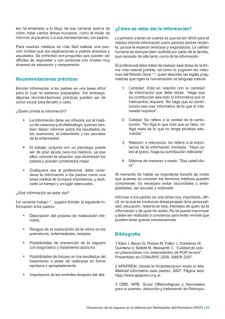 les ha enseñado a lo largo de sus carreras acerca de         ¿Cómo se debe dar la información?
cómo tratar ciertos temas humanos, como el modo de
informar al paciente o a sus representantes: los padres.     Lo primero a tener en cuenta es que es tan difícil para el
                                                             médico brindar información como para los padres recibir-
Para muchos médicos es más fácil realizar una pun-           la, ya que la esperan ansiosos y angustiados. La calidez
ción lumbar que dar explicaciones a padres ansiosos y        humana es siempre bien recibida por parte de la familia,
asustados. Se enfrentan con preguntas que pueden ser         que necesita de ella tanto como de la información.
difíciles de responder y con personas con niveles muy
diversos de educación y comprensión.                         El profesional debe tratar de realizar esta tarea de la for-
                                                             ma más natural posible, tal como lo sugieren las máxi-
                                                             mas del filósofo Grice 4 5, quien describe las reglas prag-
Recomendaciones prácticas                                    máticas que rigen la conversación en lenguaje natural.

Brindar información a los padres es una tarea difícil             1. Cantidad: Está en relación con la cantidad
para la cual no estamos preparados. Sin embargo,                     de información que debe darse. “Haga que
algunas recomendaciones prácticas pueden ser de                      su contribución sea todo lo informativa que el
suma ayuda para llevarlo a cabo.                                     intercambio requiera. No haga que su contri-
                                                                     bución sea mas informativa de lo que el inte-
¿Quién brinda la información?                                        resado requiera”

    	 La información debe ser ofrecida por el médi-              2. Calidad: Se refiere a la verdad de la contri-
       co de cabecera y el oftalmólogo; quienes tam-                 bución. “No diga lo que crea que es falso, no
       bién deben informar sobre los resultados de                   diga nada de lo que no tenga pruebas ade-
       los exámenes, el tratamiento y las secuelas                   cuadas”
       de la enfermedad.
                                                                  3. Relación o relevancia: Se refiere a la impor-
    	 El trabajo conjunto con un psicólogo puede                    tancia de la información brindada. “Vaya us-
       ser de gran ayuda para los médicos, ya que                    ted al grano, haga su contribución relevante”
       ellos conocen la situación que atraviesan los
       padres y pueden contenerlos mejor.                         4. Máxima de maneras o modo: “Sea usted cla-
                                                                     ro”
    	 Cualquiera sea el profesional, debe consi-
       derar la información a los padres como una            Al momento de hablar es importante hacerlo de modo
       tarea médica de la mayor importancia, y dedi-         que quienes no conocen los términos médicos puedan
       carle un tiempo y un lugar adecuados.                 comprender. Es necesario evitar oscuridades o ambi-
                                                             güedades, ser escueto y ordenado.
¿Qué información se debe dar?
                                                             Informar a los padres es una tarea muy importante, difí-
Un reciente trabajo , sugiere brindar la siguiente in-
                     3                                       cil, en la que se involucran áreas propias de la personali-
formación a los padres:                                      dad, educación, historia de vida, intereses de quien da la
                                                             información y de quien la recibe. No se puede improvisar
    •	   Descripción del proceso de maduración reti-         y debe ser realizada a conciencia para evitar errores que
         niana.                                              pueden tener graves consecuencias.

    •	   Riesgos de la maduración de la retina en los
         prematuros, enfermedades, terapias.                 Bibliografía
    •	   Posibilidades de prevención de la ceguera           1 Klein I, Bauer G, Roizen M, Falbo J, Contreras M,
         con diagnóstico y tratamiento oportuno.             Quintana V, Bellotti M, Massantti C. “Calidad de vida
                                                             en preescolares con antecedentes de ROP severa” .
    •	   Posibilidades de fracaso en los resultados del      Presentado en CONARPE 2006, SIBEN 2007.
         tratamiento a pesar de realizarse en forma
         oportuna y apropiadamente.                          2 APAPREM. Desde la Hospitalización hasta el Alta.
                                                             Material informativo para padres. 2007. Página web:
    •	   Importancia de los controles después del alta.      htpp://www.apaprem.org.ar

                                                             3 CBM, IAPB. Guías Oftalmológicas y Neonatales
                                                             para el examen, detección y tratamiento de Retinopa-



                                           Prevención de la ceguera en la infancia por Retinopatía del Prematuro (ROP) | 81
 