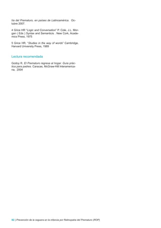 tía del Prematuro, en países de Latinoamérica. Oc-
tubre 2007.

4 Grice HR “Logic and Conversation” P. Cole, J.L. Mor-
gan ( Eds ) Syntax and Semanticis . New Cork, Acade-
mics Press, 1975

5 Grice HR. “Studies in the way of words” Cambridge,
Harvard University Press, 1989


Lectura recomendada

Godoy R. El Prematuro regresa al hogar. Guía prác-
tica para padres. Caracas, McGraw-Hill Interamerica-
na, 2004




82 | Prevención de la ceguera en la infancia por Retinopatía del Prematuro (ROP)
 