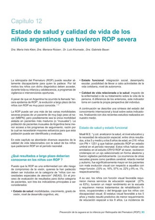 Capítulo 12
Estado de salud y calidad de vida de los
niños argentinos que tuvieron ROP severa
Dra. María Inés Klein, Dra. Mariana Roizen , Dr. Luis Ahumada , Dra. Gabriela Bauer.




La retinopatía del Prematuro (ROP) puede resultar al-      •	 Estado funcional: integración social, desempeño
tamente discapacitante para quien la padece. Por tal          escolar, posibilidad de llevar a cabo actividades de la
motivo los niños con dicho diagnóstico deben acceder,         vida cotidiana, nivel de autonomía.
durante toda su infancia y adolescencia, a programas de
vigilancia e intervenciones oportunas.                     •	 Calidad de vida relacionada a la salud: impacto de
                                                              la enfermedad o de su tratamiento sobre la vida de la
A pesar de que en Argentina ha ocurrido la llamada “ter-      persona. A diferencia de los anteriores, este indicador
cera epidemia de ROP”, la evolución a largo plazo de los      toma en cuenta la propia perspectiva del individuo.
niños con ROP es muy poco conocida. 1, 2
                                                           A continuación se describe una síntesis del estado del
La ROP puede ser una más de las varias morbilidades        conocimiento internacional y local sobre estos indicado-
severas propias de un paciente de muy bajo peso al na-     res, finalizando con dos recientes estudios realizados en
cer (MBPN); pero posiblemente sea la única morbilidad      nuestro medio.
aislada en pacientes más maduros (o “inusuales”). La
población de pacientes inusuales de Argentina tiene me-
nor acceso a los programas de seguimiento, razón por       Estado de salud y estado funcional
la cual se necesitarán mayores esfuerzos para que esta
población pueda ser identificada y evaluada.               Msall M.E. 3 y col. analizaron la salud, el nivel educativo y
                                                           la necesidad de educación especial, entre otros resulta-
En este capítulo se abordarán diversos aspectos de la      dos, a los 5 y medio y a los 8 años de edad, en 216 niños
calidad de vida relacionados con la salud de los niños     con PN < 1251 g que habían padecido ROP en estadio
que padecieron ROP en el período neonatal .                umbral en el período neonatal. Estos niños habían sido
                                                           enrolados en el estudio CRYO ROP al nacer, recibieron
                                                           crioterapia en un ojo seleccionado en forma aleatoria y
¿Qué resultados a largo plazo deberían                     fueron vigilados periódicamente .La ocurrencia de otras
conocerse en los niños con ROP ?                           secuelas graves como parálisis cerebral, retardo mental
                                                           y autismo, fue significativamente mayor en los pacientes
Puesto que la ROP es una enfermedad con alto riesgo        con mala evolución visual con respecto a aquellos con
de compromiso de la visión, quienes la han padecido        mejor función. (33% vs. 16%, 57% vs. 22% y 9% vs. 1%,
deben ser incluidos en la categoría de “niños con ne-      respectivamente).
cesidades especiales de atención” (NEAS). En el pro-
ceso de evaluación de resultados para dicha categoría      A su vez, los niños con función visual favorable requi-
de pacientes, son tres los indicadores principales a ser   rieron menos servicios de educación especial (27%
considerados:                                              vs 63%), tuvieron un mejor rendimiento en la escuela
                                                           y requirieron menos tratamientos de rehabilitación fí-
•	 Estado de salud: morbilidades, crecimiento, grado de    sicos, ocupacionales o del lenguaje que los niños con
   visión, nivel de desarrollo cognitivo, etc.             discapacidad visual. El estatus visual favorable a los 5
                                                           años y medio resultó predictivo de menor requerimiento
                                                           de educación especial a los 8 años. La incidencia de



                                         Prevención de la ceguera en la infancia por Retinopatía del Prematuro (ROP) | 83
 