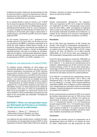 problemas de salud y trastornos del aprendizaje fue alta        Córdoba y describir el impacto que genera la enferme-
en toda esa cohorte, como se ha observado en otras po-          dad en la vida de las familias.
blaciones de niños de MBPN, pero las secuelas visuales
empeoran notablemente los resultados.                           Método

En un estudio llevado a cabo por Visintin y col.1 la ROP        Estudio observacional, retrospectivo. Se incluyeron
fue la causa de ceguera más frecuente entre los pacien-         niños que ingresaron al IHK de la ciudad de Córdoba
tes que concurrían al Servicio de Oftalmología del Hos-         con diagnóstico de ROP y discapacidad visual severa
pital Nacional de Pediatría «Prof. Dr. Juan P. Garrahan».       entre los años 1980 y 2005. Los registros se realizaron
La autora investigó los antecedentes de 2009 niños ma-          sobre la base de la Historia Clínica Pediátrica del IHK y
triculados en 28 escuelas para ciegos y disminuidos vi-         de encuestas realizadas al pediatra de la institución y a
suales del país, encontrando que 667 (el 33,2%) habían          madres de los alumnos que concurren actualmente al
padecido ROP.                                                   IHK. Los datos estadísticos se analizaron con SPSS.

En otro estudio, Camponero y col. 2 analizaron el de-           Resultados
sarrollo entre los 6,5 y los 8 años, de 45 niños que fue-
ron prematuros de MBPN y estuvieron internados en la            De los 844 niños que ingresaron al IHK durante ese
UCIN del «Htal. Materno Infantil Ramón Sardá» de la             período, 394 (el 46,7%) presentaban discapacidad vi-
Ciudad de Buenos Aires, encontrando que aquéllos con            sual severa por ROP. La mayor proporción de la misma
antecedente de ROP y estadio ≥ 3 tenían un desempeño            se registró entre los años 1990-1994: el 63,6% (rango
significativamente más bajo en pruebas de aritmética,           anual en 25 años: 33,3-88,2%). En el último período
retención de dígitos y razonamientos abstractos (depen-         (2000-2005), el 41,4% de los niños que ingresaron al
dientes de estímulos perceptivos) que los pacientes sin         IHK presentaban discapacidad visual severa por ROP.
el antecedente de ROP o con ROP y estadios 1 ó 2.
                                                                Entre 272 niños ingresados en el período 1990-2005, se
                                                                analizaron 56 Fichas Médicas y encuestas a familiares.
Calidad de vida relacionada a la salud (CVRS)                   En la Tabla N° 1, se observan las características de la
                                                                población, destacándose que el 54% provenía de insti-
En estudios previos realizados en otros países con              tuciones públicas, el 96,4 % era de clase social baja o
instrumentos genéricos, se observó que los niños pre-           media baja y el 60% no tenía cobertura social. De los da-
maturos presentaron puntuaciones de CVRS menores                tos se infiere que esta discapacidad se concentra en los
que sus pares nacidos a término 4. Cuando se analizó la         sectores de más bajos recursos de nuestra población.
CVRS según la presencia o no de ROP, los niños prema-
turos con dicho antecedente presentaron bajas puntua-           En la Tabla N° 2 se observan las características clínicas
ciones; y aún peores fueron las de aquéllos que luego           de los niños: peso de nacimiento 1,433 ± 408 g; ead
presentaban como secuela visión disminuida o ceguera            Gestacional 29,6 ± 2,6 sem; todos estuvieron expues-
5
  . Recientemente se realizó también la construcción y          tos a O2 (media 23, ± 13 días); 44,6% requirió asistencia
validación de un instrumento específico para niños con          respiratoria (ARM); 50% no llegaron a recibir tratamiento
dificultades visuales. En dicha experiencia de validación       (crio o laserterapia) por derivación tardía al control oftal-
se incluyeron, entre otros, 61 niños con antecedente de         mológico. El grado de afectación visual que presentaban
ROP, en el cual aquéllos con disminución severa de la           se muestra en la Tabla N°1.
visión (20/200 ó menor) presentaban puntuaciones más
bajas en las sub-escalas que evaluaban “Competencia             De las consecuencias que genera la ROP en la vida de
e Impacto familiar” 6.                                          las familias observamos que casi el 100% de los niños
                                                                deben ir acompañados por un familiar; 91% utilizan ex-
                                                                clusivamente el sistema público de transporte, tienen
ESTUDIO 1: Niños con discapacidad visual                        3,0 ± 1,7 horas/día de escuela, 3.,3 ± 0.9 horas/día de
                                                                escuela especial (IHK), 3,0 ± 1,9 horas/día para rehabi-
por Retinopatía del Prematuro en Córdoba:                       litación y 3,7 ± 1,6 horas/día de traslados. Por lo tanto,
el lado oscuro de la enfermedad.                                como muestra la Tabla N° 3, la mayoría ocupa más del
                                                                50% del día en actividades escolares, educación espe-
* Ahumada, L.*; *Muniz, S.**; * Demaría, A**..                  cial y traslados acompañados por familiares.
* Maternidad e Infancia, Ministerio de Salud.
Provincia de Córdoba; ** Instituto Helen Keller.                Conclusión

Los objetivos de este estudio fueron: analizar los facto-       El estudio nos permitió conocer la presentación de la
res asociados con discapacidad visual por ROP en niños          discapacidad severa por ROP en un instituto de nues-
ingresados al Instituto Helen Keller (IHK) de la ciudad de      tro medio. Observamos una alta proporción de niños




84 | Prevención de la ceguera en la infancia por Retinopatía del Prematuro (ROP)
 