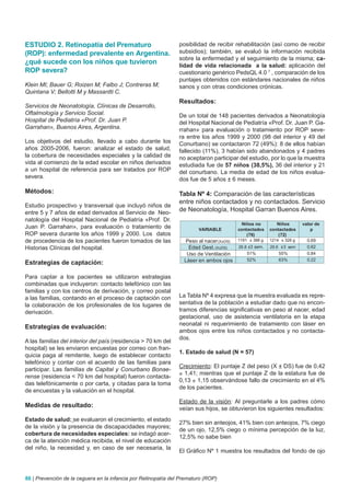 ESTUDIO 2. Retinopatía del Prematuro                            posibilidad de recibir rehabilitación (así como de recibir
(ROP): enfermedad prevalente en Argentina.                      subsidios); también, se evaluó la información recibida
                                                                sobre la enfermedad y el seguimiento de la misma; ca-
¿qué sucede con los niños que tuvieron                          lidad de vida relacionada a la salud: aplicación del
ROP severa?                                                     cuestionario genérico PedsQL 4.0 7 , comparación de los
                                                                puntajes obtenidos con estándares nacionales de niños
Klein MI; Bauer G; Roizen M; Falbo J; Contreras M;              sanos y con otras condiciones crónicas.
Quintana V; Bellotti M y Massantti C.
                                                                Resultados:
Servicios de Neonatología, Clínicas de Desarrollo,
Oftalmología y Servicio Social.                                 De un total de 148 pacientes derivados a Neonatología
Hospital de Pediatría «Prof. Dr. Juan P.                        del Hospital Nacional de Pediatría «Prof. Dr. Juan P. Ga-
Garrahan», Buenos Aires, Argentina.                             rrahan» para evaluación o tratamiento por ROP seve-
                                                                ra entre los años 1999 y 2000 (98 del interior y 49 del
Los objetivos del estudio, llevado a cabo durante los           Conurbano) se contactaron 72 (49%): 8 de ellos habían
años 2005-2006, fueron: analizar el estado de salud,            fallecido (11%), 3 habían sido abandonados y 4 padres
la cobertura de necesidades especiales y la calidad de          no aceptaron participar del estudio, por lo que la muestra
vida al comienzo de la edad escolar en niños derivados          estudiada fue de 57 niños (38,5%), 36 del interior y 21
a un hospital de referencia para ser tratados por ROP           del conurbano. La media de edad de los niños evalua-
severa.                                                         dos fue de 5 años ± 6 meses.

Métodos:                                                        Tabla Nº 4: Comparación de las características
                                                                entre niños contactados y no contactados. Servicio
Estudio prospectivo y transversal que incluyó niños de
entre 5 y 7 años de edad derivados al Servicio de Neo-
                                                                de Neonatología, Hospital Garran Buenos Aires.
natología del Hospital Nacional de Pediatría «Prof. Dr.
                                                                                           Niños no        Niños       valor de
Juan P. Garrahan», para evaluación o tratamiento de                     VARIABLE         contactados    contactados        p
ROP severa durante los años 1999 y 2000. Los datos                                           (76)          (72)
de procedencia de los pacientes fueron tomados de las             Peso al nacer (X±DS)   1191 ± 388 g   1214 ± 328 g     0.69
Historias Clínicas del hospital.                                   Edad Gest. (X±DS)     29.8 ±3 sem.   29.6 ±3 sem      0.62
                                                                   Uso de Ventilación        51%            55%          0.84
                                                                  Láser en ambos ojos        52%            63%          0.22
Estrategias de captación:

Para captar a los pacientes se utilizaron estrategias
combinadas que incluyeron: contacto telefónico con las
familias y con los centros de derivación, y correo postal
a las familias, contando en el proceso de captación con         La Tabla Nº 4 expresa que la muestra evaluada es repre-
la colaboración de los profesionales de los lugares de          sentativa de la población a estudiar dado que no encon-
derivación.                                                     tramos diferencias significativas en peso al nacer, edad
                                                                gestacional, uso de asistencia ventilatoria en la etapa
                                                                neonatal ni requerimiento de tratamiento con láser en
Estrategias de evaluación:
                                                                ambos ojos entre los niños contactados y no contacta-
                                                                dos.
A las familias del interior del país (residencia > 70 km del
hospital) se les enviaron encuestas por correo con fran-
                                                                1. Estado de salud (N = 57)
quicia paga al remitente, luego de establecer contacto
telefónico y contar con el acuerdo de las familias para
                                                                Crecimiento: El puntaje Z del peso (X ± DS) fue de 0,42
participar. Las familias de Capital y Conurbano Bonae-
                                                                ± 1,41; mientras que el puntaje Z de la estatura fue de
rense (residencia < 70 km del hospital) fueron contacta-
                                                                0,13 ± 1,15 observándose fallo de crecimiento en el 4%
das telefónicamente o por carta, y citadas para la toma
                                                                de los pacientes.
de encuestas y la valuación en el hospital.
                                                                Estado de la visión: Al preguntarle a los padres cómo
Medidas de resultado:                                           veían sus hijos, se obtuvieron los siguientes resultados:
Estado de salud: se evaluaron el crecimiento, el estado
                                                                27% bien sin anteojos, 41% bien con anteojos, 7% ciego
de la visión y la presencia de discapacidades mayores;
                                                                de un ojo, 12,5% ciego o mínima percepción de la luz,
cobertura de necesidades especiales: se indagó acer-
                                                                12,5% no sabe bien
ca de la atención médica recibida, el nivel de educación
del niño, la necesidad y, en caso de ser necesaria, la
                                                                El Gráfico Nº 1 muestra los resultados del fondo de ojo



86 | Prevención de la ceguera en la infancia por Retinopatía del Prematuro (ROP)
 