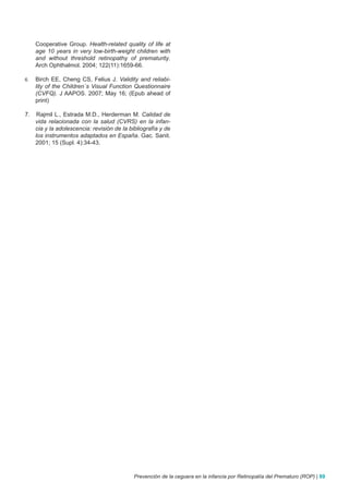 Cooperative Group. Health-related quality of life at
     age 10 years in very low-birth-weight children with
     and without threshold retinopathy of prematurity.
     Arch Ophthalmol. 2004; 122(11):1659-66.

6.   Birch EE, Cheng CS, Felius J. Validity and reliabi-
     lity of the Children´s Visual Function Questionnaire
     (CVFQ). J AAPOS. 2007; May 16; (Epub ahead of
     print)

7.    Rajmil L., Estrada M.D., Herderman M. Calidad de
     vida relacionada con la salud (CVRS) en la infan-
     cia y la adolescencia: revisión de la bibliografía y de
     los instrumentos adaptados en España. Gac. Sanit.
     2001; 15 (Supl. 4):34-43.




                                             Prevención de la ceguera en la infancia por Retinopatía del Prematuro (ROP) | 89
 
