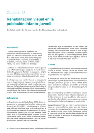 Capítulo 13
Rehabilitación visual en la
población infanto-juvenil
Dra. Patricia Visintin, Dra. Verónica Hauviller, Dra. Marina Brussa, Dra. Verónica Brollo




                                                                La definición legal de ceguera en muchos países, que
Introducción                                                    permite a la persona afectada recibir ciertas considera-
                                                                ciones y servicios especiales, implica un nivel de agu-
La visión constituye una de las fuentes de
                                                                deza no superior a 1/10 o un campo visual no superior
información más importante para el ser humano y
                                                                a los 20º. En Argentina se considera legalmente “dismi-
ejerce una influencia central sobre muchas áreas
                                                                nuído visual” a todo individuo cuya agudeza visual en
de la maduración infantil, tales como el lenguaje,
                                                                el ojo mejor corregido no supere las 3/10.
el desarrollo motor y cognitivo, el aprendizaje y
la relación personal y social. Su déficit parcial
o total pone al niño en situación de riesgo.                    Causas
La falta de un sentido totalizador como la visión genera        Los problemas de visión están ampliamente disemina-
en el niño trastornos para incorporar el mundo circun-          dos en el mundo. La OMS calcula que existen unos
dante al suyo propio. También en sus padres origina             1,4 millones de niños ciegos y una cantidad tres veces
una seria dificultad para mantener con el niño una ade-         mayor de niños con baja visión.
cuada comunicación a través de sus sentidos sanos.
                                                                A pesar de que las causas del déficit severo de visión
El niño aprende a ver viendo. Cuando se produce una             varían según el grado de desarrollo socioeconómico de
noxa en el aparato visual capaz de comprometer la nor-          cada país, se calcula que en, al menos, el 40% de los
mal percepción del estímulo visual, resulta imprescin-          casos se trata de patologías prevenibles o tratables,
dible que el oftalmólogo intervenga en el diseño de una         con pronóstico favorable si son detectadas oportuna-
estrategia rehabilitatoria que permitirá reducir sus efec-      mente.
tos deletéreos. La eficacia del tratamiento dependerá
en gran parte de su intervención oportuna y calificada.         Esta condición obliga a establecer estrategias integra-
                                                                das entre los distintos niveles del sistema de salud que
                                                                faciliten el acceso de toda la población a los servicios
Definiciones                                                    de atención oftalmológica necesarios para un adecua-
                                                                do diagnóstico, tratamiento y posterior seguimiento.
La Organización Mundial de la Salud (OMS) define ce-
guera como la agudeza visual en el ojo mejor corregi-
                                                                Las patologías del niño que más frecuentemente pro-
do menor a 0,05 (20/400) y considera que un niño con
                                                                vocan un severo déficit de visión son: los vicios de
baja visión es aquel que tiene un impedimento en la
                                                                refracción, la retinopatía del prematuro, las cataratas,
función visual, aun después de tratamiento o de correc-
                                                                las alteraciones del nervio óptico, la ceguera cortical,
ción refractiva convencional, con una agudeza visual
                                                                el glaucoma congénito, las distrofias retinales heredi-
menor de 3/10 (20/60) a percepción luminosa o con un
                                                                tarias, la uveítis, el albinismo, el retinoblastoma y las
campo visual menor de 10º desde el punto de fijación,
                                                                opacidades corneales.
pero que utiliza, o es potencialmente capaz de utilizar,
la visión para planear o ejecutar una tarea.



90 | Prevención de la ceguera en la infancia por Retinopatía del Prematuro (ROP)
 