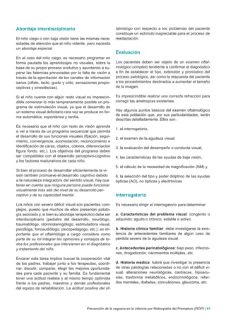 Abordaje interdisciplinario                                 talmólogo con respecto a los problemas del paciente
                                                            constituye un estímulo inapreciable para el proceso de
El niño ciego o con baja visión tiene las mismas nece-      readaptación.
sidades de atención que el niño vidente, pero necesita
un abordaje especial.
                                                            Evaluación
En el caso del niño ciego, es necesario programar en
forma pautada los aprendizajes no visuales, sobre la        Los pacientes deben ser objeto de un examen oftal-
base de su propio proceso evolutivo y apuntando a su-       mológico completo tendiente a confirmar el diagnóstico
perar las falencias provocadas por la falta de visión a     a fin de establecer el tipo, extensión y pronóstico del
través de la ejercitación de los canales de información     proceso patológico, así como la respuesta del paciente
sanos (olfato, tacto, gusto y oído, sensaciones propio-     a los procedimientos destinados a aumentar el tamaño
ceptivas y sinestésicas).                                   de la imagen.

Si el niño cuenta con algún resto visual es imprescin-      Es imprescindible realizar una correcta refracción para
dible comenzar lo más tempranamente posible un pro-         corregir las ametropías existentes.
grama de estimulación visual, ya que el desarrollo de
un sistema visual deficitario rara vez se produce en for-   Hay algunos puntos básicos del examen oftalmológico
                                                            de esta población que, por sus particularidades, serán
ma automática, espontánea y tardía.
                                                            descritas detalladamente. Ellos son :
Es necesario que el niño con resto de visión aprenda
                                                            1. el interrogatorio,
a ver a través de un programa secuencial que permita
el desarrollo de sus funciones visuales (fijación, segui-
                                                            2. el examen de la agudeza visual,
miento, convergencia, acomodación, reconocimiento e
identificación de caras, objetos, colores, diferenciación   3. la evaluación del desempeño o conducta visual,
figura fondo, etc.). Los objetivos del programa deben
ser compatibles con el desarrollo perceptivo-cognitivo      4. las características de las ayudas de baja visión,
y los factores madurativos de cada niño.
                                                            5. el cálculo de la necesidad de magnificación (NM) y
Si bien el proceso de desarrollar eficientemente la vi-
sión también promueve el desarrollo cognitivo debido        6. la selección del tipo y poder dióptrico de las ayudas
a la naturaleza integradora del sentido visual, hay que     ópticas (AO), no ópticas y electrónicas.
tener en cuenta que ninguna persona puede funcionar
visualmente más allá del nivel de su desarrollo per-
ceptivo y de su capacidad mental.                           Interrogatorio

Los niños con severo déficit visual son pacientes com-      Es necesario dirigir el interrogatorio para determinar:
plejos, puesto que muchos de ellos presentan patolo-
gía asociada y, si bien su abordaje terapéutico debe ser    a. Características del problema visual: congénito o
interdisciplinario (pediatra del desarrollo, neurólogo,     adquirido; agudo o crónico; estable o activo.
traumatólogo, otorrinolaringólogo, estimuladora visual,
psicóloga, fonoaudiólogo, psicopedagogo, etc.), es im-      b. Historia clínica familiar: debe investigarse la exis-
portante que el oftalmólogo a cargo considere como          tencia de antecedentes familiares de algún caso de
parte de su rol integrar las opiniones y consejos de to-    pérdida severa de la agudeza visual.
dos los profesionales que intervienen en el diagnóstico
y tratamiento del niño.                                     c. Antecedentes perinatológicos: bajo peso, infeccio-
                                                            nes, drogadicción, nacimientos múltiples, etc.
Encarar esta tarea implica buscar la cooperación vital
de los padres, trabajar junto a los terapeutas, coordi-     d. Historia médica: habrá que investigar la presencia
nar, discutir, comparar, elegir las mejores oportunida-     de otras patologías relacionadas o no con el déficit vi-
des para cada paciente y su familia. Es fundamental         sual, alteraciones neurológicas, cardíacas, hipoacu-
tener una actitud realista y al mismo tiempo optimista      sias, trastornos metabólicos, endocrinológicos, retar-
frente a los padres, maestros y demás profesionales         dos mentales, diabetes, convulsiones, glaucoma, etc.
del equipo de rehabilitación. La actitud positiva del of-




                                          Prevención de la ceguera en la infancia por Retinopatía del Prematuro (ROP) | 91
 