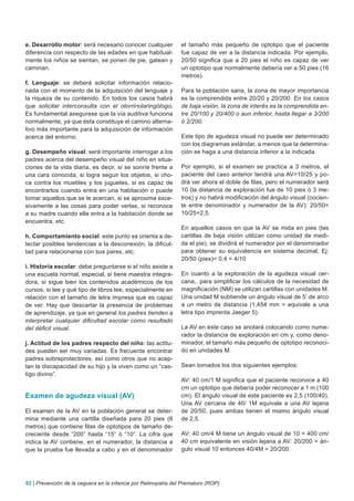 e. Desarrollo motor: será necesario conocer cualquier           el tamaño más pequeño de optotipo que el paciente
diferencia con respecto de las edades en que habitual-          fue capaz de ver a la distancia indicada. Por ejemplo,
mente los niños se sientan, se ponen de pie, gatean y           20/50 significa que a 20 pies el niño es capaz de ver
caminan.                                                        un optotipo que normalmente debería ver a 50 pies (16
                                                                metros).
f. Lenguaje: se deberá solicitar información relacio-
nada con el momento de la adquisición del lenguaje y            Para la población sana, la zona de mayor importancia
la riqueza de su contenido. En todos los casos habrá            es la comprendida entre 20/20 y 20/200. En los casos
que solicitar interconsulta con el otorrinolaringólogo.         de baja visión, la zona de interés es la comprendida en-
Es fundamental asegurase que la vía auditiva funciona           tre 20/100 y 20/400 o aun inferior, hasta llegar a 3/200
normalmente, ya que ésta constituye el camino alterna-          ó 2/200.
tivo más importante para la adquisición de información
acerca del entorno.                                             Este tipo de agudeza visual no puede ser determinado
                                                                con los diagramas estándar, a menos que la determina-
g. Desempeño visual: será importante interrogar a los           ción se haga a una distancia inferior a la indicada.
padres acerca del desempeño visual del niño en situa-
ciones de la vida diaria, es decir, si se sonríe frente a       Por ejemplo, si el examen se practica a 3 metros, el
una cara conocida, si logra seguir los objetos, si cho-         paciente del caso anterior tendrá una AV=10/25 y po-
ca contra los muebles y los juguetes, si es capaz de            drá ver ahora el doble de filas, pero el numerador será
encontrarlos cuando entra en una habitación o puede             10 (la distancia de exploración fue de 10 pies ó 3 me-
tomar aquellos que se le acercan, si se aproxima exce-          tros) y no habrá modificación del ángulo visual (cocien-
sivamente a las cosas para poder verlas, si reconoce            te entre denominador y numerador de la AV): 20/50=
a su madre cuando ella entra a la habitación donde se           10/25=2,5.
encuentra, etc.
                                                                En aquellos casos en que la AV se mida en pies (las
h. Comportamiento social: este punto se orienta a de-           cartillas de baja visión utilizan como unidad de medi-
tectar posibles tendencias a la desconexión, la dificul-        da el pie), se dividirá el numerador por el denominador
tad para relacionarse con sus pares, etc.                       para obtener su equivalencia en sistema decimal, Ej:
                                                                20/50 (pies)= 0,4 = 4/10
i. Historia escolar: debe preguntarse si el niño asiste a
una escuela normal, especial, si tiene maestra integra-         En cuanto a la exploración de la agudeza visual cer-
dora, si sigue bien los contenidos académicos de los            cana,. para simplificar los cálculos de la necesidad de
cursos, si lee y qué tipo de libros lee, especialmente en       magnificación (NM) se utilizan cartillas con unidades M.
relación con el tamaño de letra impresa que es capaz            Una unidad M subtiende un ángulo visual de 5’ de arco
de ver. Hay que descartar la presencia de problemas             a un metro de distancia (1,454 mm = equivale a una
de aprendizaje, ya que en general los padres tienden a          letra tipo imprenta Jaeger 5).
interpretar cualquier dificultad escolar como resultado
del déficit visual.                                             La AV en este caso se anotará colocando como nume-
                                                                rador la distancia de exploración en cm y, como deno-
j. Actitud de los padres respecto del niño: las actitu-         minador, el tamaño más pequeño de optotipo reconoci-
des pueden ser muy variadas. Es frecuente encontrar             do en unidades M.
padres sobreprotectores, así como otros que no acep-
tan la discapacidad de su hijo y la viven como un “cas-         Sean tomados los dos siguientes ejemplos:
tigo divino”.
                                                                AV: 40 cm/1 M significa que el paciente reconoce a 40
                                                                cm un optotipo que debería poder reconocer a 1 m (100
Examen de agudeza visual (AV)                                   cm). El ángulo visual de este paciente es 2,5 (100/40).
                                                                Una AV cercana de 40/ 1M equivale a una AV lejana
El examen de la AV en la población general se deter-            de 20/50, pues ambas tienen el mismo ángulo visual
mina mediante una cartilla diseñada para 20 pies (6             de 2,5.
metros) que contiene filas de optotipos de tamaño de-
creciente desde “200” hasta “15” ó “10”. La cifra que           AV: 40 cm/4 M tiene un ángulo visual de 10 = 400 cm/
indica la AV contiene, en el numerador, la distancia a          40 cm equivalente en visión lejana a AV: 20/200 = án-
que la prueba fue llevada a cabo y en el denominador            gulo visual 10 entonces 40/4M = 20/200.




92 | Prevención de la ceguera en la infancia por Retinopatía del Prematuro (ROP)
 