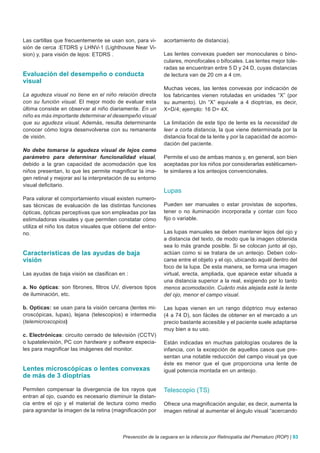 Las cartillas que frecuentemente se usan son, para vi-      acortamiento de distancia).
sión de cerca :ETDRS y LHNV-1 (Lighthouse Near Vi-
sion) y, para visión de lejos: ETDRS .                      Las lentes convexas pueden ser monoculares o bino-
                                                            culares, monofocales o bifocales. Las lentes mejor tole-
                                                            radas se encuentran entre 5 D y 24 D, cuyas distancias
Evaluación del desempeño o conducta                         de lectura van de 20 cm a 4 cm.
visual
                                                            Muchas veces, las lentes convexas por indicación de
La agudeza visual no tiene en el niño relación directa      los fabricantes vienen rotuladas en unidades “X” (por
con su función visual. El mejor modo de evaluar esta        su aumento). Un “X” equivale a 4 dioptrías, es decir,
última consiste en observar al niño diariamente. En un      X=D/4; ejemplo: 16 D= 4X.
niño es más importante determinar el desempeño visual
que su agudeza visual. Además, resulta determinante         La limitación de este tipo de lente es la necesidad de
conocer cómo logra desenvolverse con su remanente           leer a corta distancia, la que viene determinada por la
de visión.                                                  distancia focal de la lente y por la capacidad de acomo-
                                                            dación del paciente.
No debe tomarse la agudeza visual de lejos como
parámetro para determinar funcionalidad visual,             Permite el uso de ambas manos y, en general, son bien
debido a la gran capacidad de acomodación que los           aceptadas por los niños por considerarlas estéticamen-
niños presentan, lo que les permite magnificar la ima-      te similares a los anteojos convencionales.
gen retinal y mejorar así la interpretación de su entorno
visual deficitario.
                                                            Lupas
Para valorar el comportamiento visual existen numero-
sas técnicas de evaluación de las distintas funciones       Pueden ser manuales o estar provistas de soportes,
ópticas, ópticas perceptivas que son empleadas por las      tener o no iluminación incorporada y contar con foco
estimuladoras visuales y que permiten constatar cómo        fijo o variable.
utiliza el niño los datos visuales que obtiene del entor-
no.                                                         Las lupas manuales se deben mantener lejos del ojo y
                                                            a distancia del texto, de modo que la imagen obtenida
                                                            sea lo más grande posible. Si se colocan junto al ojo,
Características de las ayudas de baja                       actúan como si se tratara de un anteojo. Deben colo-
visión                                                      carse entre el objeto y el ojo, ubicando aquél dentro del
                                                            foco de la lupa. De esta manera, se forma una imagen
Las ayudas de baja visión se clasifican en :                virtual, erecta, ampliada, que aparece estar situada a
                                                            una distancia superior a la real, exigiendo por lo tanto
a. No ópticas: son fibrones, filtros UV, diversos tipos     menos acomodación. Cuánto más alejada esté la lente
de iluminación, etc.                                        del ojo, menor el campo visual.

b. Opticas: se usan para la visión cercana (lentes mi-      Las lupas vienen en un rango dióptrico muy extenso
croscópicas, lupas), lejana (telescopios) e intermedia      (4 a 74 D), son fáciles de obtener en el mercado a un
(telemicroscopios)                                          precio bastante accesible y el paciente suele adaptarse
                                                            muy bien a su uso.
c. Electrónicas: circuito cerrado de televisión (CCTV)
o lupatelevisión, PC con hardware y software especia-       Están indicadas en muchas patologías oculares de la
les para magnificar las imágenes del monitor.               infancia, con la excepción de aquellos casos que pre-
                                                            sentan una notable reducción del campo visual ya que
                                                            éste es menor que el que proporciona una lente de
Lentes microscópicas o lentes convexas                      igual potencia montada en un anteojo.
de más de 3 dioptrías

Permiten compensar la divergencia de los rayos que          Telescopio (TS)
entran al ojo, cuando es necesario disminuir la distan-
cia entre el ojo y el material de lectura como medio        Ofrece una magnificación angular, es decir, aumenta la
para agrandar la imagen de la retina (magnificación por     imagen retinal al aumentar el ángulo visual “acercando



                                          Prevención de la ceguera en la infancia por Retinopatía del Prematuro (ROP) | 93
 