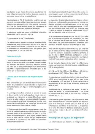 los objetos” al ojo. Hasta el momento, es el único mé-          Mientras la acomodación le permita leer los textos ne-
todo útil para mejorar la visión a distancia cuando la          cesarios para seguir el ritmo escolar normal, el niño no
corrección convencional no es suficiente.                       tiene porque usar ayudas ópticas.

Hay dos tipos de TS. El tipo Galileo está formado por           La capacidad de acomodación de los niños es extraor-
una lente convexa débil en la zona anterior del aparato         dinaria, de modo que ellos son capaces de enfocar con
(objetivo) y una lente cóncava, más potente, como ocu-          claridad un objeto colocado a escasos cm de sus ojos.
lar. En e tipo Kepler ambas lentes son convexas y se            A los 8 años de edad son capaces de presentar 11-16 D
incorporan prismas para enderezar la imagen.                    con una distancia focal de 6,5-10,5 cm. Inclusive a los
                                                                15 años y, si el ojo es emétrope, suelen tener 10-15 D
El telescopio puede ser mono o binocular. Los niños             con una distancia focal de 7,5-10 cm.
toleran bien los TS entre 2,5 X y 6 X.
                                                                Si la agudeza visual es escasa, de tipo 20/300 o infe-
El campo visual de los TS es limitado.                          rior, la acomodación puede ser suficiente o no, para
                                                                que el paciente lea la letras de tamaño pequeño. En
Los telescopios no pueden emplearse para deambular,             estos casos las gafas son necesarias solamente para
a menos que sean montados por encima de la línea vi-            la lectura de textos impresos en dicho tipo de letra.
sual, como ocurre con los TS biópticos. Su uso práctico
es sedentario (no ambulatorio) como, por ejemplo, para          Para calcular la potencia de la lente, hay que partir del
ver el pizarrón, la TV, ir al cine, etc.                        tipo de letra que el niño debe poder leer. Generalmente,
                                                                en los tres primeros cursos de enseñanza primaria, el
                                                                tipo de letra es 2,5 M. Más tarde, los tipos más corrien-
Telemicroscopio                                                 tes son 2 M y 1,6 M-1M, que corresponden a un tipo de
                                                                visión útil para la casi totalidad de la letra impresa.
La zona de visión intermedia en los pacientes con baja
visión se hace imposible con lentes convencionales.             Si, por ejemplo, el paciente lee letra 1 M a 12 cm y no
Por ejemplo, leer música, escribir a distancia normal,          puede acercarse más el texto a los ojos, está utilizando
etc. Para ello es sólo posible emplear un telemicrosco-         8 D de acomodación.
pio (TMS) o lupas telescópicas enfocadas para la dis-
tancia que se especifique.                                      AV= 12 cm/1M 1M=100 cm 2M=200 cm 4M=400 cm
                                                                Angulo visual=1/AV= 100cm/12cm= NM= 8 D

Cálculo de la necesidad de magnificación                        En caso de que necesite leer la letra más pequeña de
(NM)                                                            0,5 M, tendrá que colocar el texto a 6 cm, para lo que
                                                                va a necesitar 16 D, es decir, 8 D más de las que su
Para comprender qué tipo de lente debe recomendarse             acomodación le da, por lo que se deberá recetar una
dentro de una distancia visual reducida, es imprescindi-        lente de +8D.
ble familiarizarse con algunos fenómenos ópticos, muy
sencillos:                                                      Supóngase que el paciente no lee letras 1 M pero sí
                                                                puede leer letras 2 M a una distancia de 12 cm. El va-
1. La imagen retinal es ampliada al acercar el objeto           lor recíproco de la AV será: 1/ 12/200= 200/12=ángulo
al globo: cuanto menor es la agudeza visual, más cer-           visual = NM =17 D.
ca deberá ser mantenido el objeto. El enfoque puede
llevarse a cabo mediante una acomodación forzada o              Este valor recíproco equivale a las dioptrías que debe
bien empleando una lente convexa que permita com-               tener la lente necesaria para leer letra 1M a la distancia
pensar la divergencia de los rayos que entran al ojo            focal de la lente que, en este caso, es de 6 cm. Si el
desde las distintas distancias de trabajo.                      niño necesita leer letras de tamaño 0,5 M, la potencia
                                                                de la lente deberá ser el doble de la calculada, que en
2. El número de dioptrías (D) necesarias para cada dis-         este ejemplo es de 34 D, con una distancia focal de
tancia de trabajo (f) viene dado por la función recíproca       unos 3 cm.
de dicha distancia en centímetros, es decir D = 100/f.
Véase el siguiente ejemplo: si un objeto para ser identi-
ficado se debe colocar a 10 cm del ojo, será necesario          Prescripción de ayudas de baja visión
una lente + 10 D (D=100/10 cm) o bien una capacidad
de acomodación similar.                                         Las enfermedades que afectan a la vista presentan ca-



94 | Prevención de la ceguera en la infancia por Retinopatía del Prematuro (ROP)
 