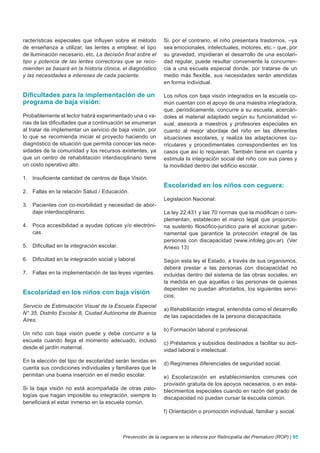 racterísticas especiales que influyen sobre el método        Si, por el contrario, el niño presentara trastornos, –ya
de enseñanza a utilizar, las lentes a emplear, el tipo       sea emocionales, intelectuales, motores, etc.– que, por
de iluminación necesario, etc. La decisión final sobre el    su gravedad, impidieran el desarrollo de una escolari-
tipo y potencia de las lentes correctoras que se reco-       dad regular, puede resultar conveniente la concurren-
mienden se basará en la historia clínica, el diagnóstico     cia a una escuela especial donde, por tratarse de un
y las necesidades e intereses de cada paciente.              medio más flexible, sus necesidades serán atendidas
                                                             en forma individual.

Dificultades para la implementación de un                    Los niños con baja visión integrados en la escuela co-
programa de baja visión:                                     mún cuentan con el apoyo de una maestra integradora,
                                                             que, periódicamente, concurre a su escuela, acercán-
Probablemente el lector habrá experimentado una o va-        doles el material adaptado según su funcionalidad vi-
rias de las dificultades que a continuación se enumeran      sual, asesora a maestros y profesores especiales en
al tratar de implementar un servicio de baja visión, por     cuanto al mejor abordaje del niño en las diferentes
lo que se recomienda iniciar el proyecto haciendo un         situaciones escolares, y realiza las adaptaciones cu-
diagnóstico de situación que permita conocer las nece-       rriculares y procedimentales correspondientes en los
sidades de la comunidad y los recursos existentes, ya        casos que así lo requieran. También tiene en cuenta y
que un centro de rehabilitación interdisciplinario tiene     estimula la integración social del niño con sus pares y
un costo operativo alto.                                     la movilidad dentro del edificio escolar.

1. Insuficiente cantidad de centros de Baja Visión.
                                                             Escolaridad en los niños con ceguera:
2. Fallas en la relación Salud / Educación.
                                                             Legislación Nacional:
3. Pacientes con co-morbilidad y necesidad de abor-
   daje interdisciplinario.                                  La ley 22.431 y las 70 normas que la modifican o com-
                                                             plementan, establecen el marco legal que proporcio-
4. Poca accesibilidad a ayudas ópticas y/o electróni-        na sustento filosófico-jurídico para el accionar guber-
   cas.                                                      namental que garantice la protección integral de las
                                                             personas con discapacidad (www.infoleg.gov.ar). (Ver
5. Dificultad en la integración escolar.                     Anexo 13)

6. Dificultad en la integración social y laboral.            Según esta ley el Estado, a través de sus organismos,
                                                             deberá prestar a las personas con discapacidad no
7. Fallas en la implementación de las leyes vigentes.        incluidas dentro del sistema de las obras sociales, en
                                                             la medida en que aquellas o las personas de quienes
                                                             dependen no puedan afrontarlos, los siguientes servi-
Escolaridad en los niños con baja visión
                                                             cios:
Servicio de Estimulación Visual de la Escuela Especial
                                                             a) Rehabilitación integral, entendida como el desarrollo
N° 35, Distrito Escolar 8, Ciudad Autónoma de Buenos
                                                             de las capacidades de la persona discapacitada.
Aires.
                                                             b) Formación laboral o profesional.
Un niño con baja visión puede y debe concurrir a la
escuela cuando llega el momento adecuado, incluso
                                                             c) Préstamos y subsidios destinados a facilitar su acti-
desde el jardín maternal.
                                                             vidad laboral o intelectual.
En la elección del tipo de escolaridad serán tenidas en
                                                             d) Regímenes diferenciales de seguridad social.
cuenta sus condiciones individuales y familiares que le
permitan una buena inserción en el medio escolar.            e) Escolarización en establecimientos comunes con
                                                             provisión gratuita de los apoyos necesarios, o en esta-
Si la baja visión no está acompañada de otras pato-
                                                             blecimientos especiales cuando en razón del grado de
logías que hagan imposible su integración, siempre lo        discapacidad no puedan cursar la escuela común.
beneficiará el estar inmerso en la escuela común.
                                                             f) Orientación o promoción individual, familiar y social.



                                           Prevención de la ceguera en la infancia por Retinopatía del Prematuro (ROP) | 95
 