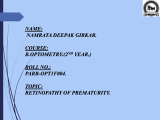 NAME:
NAMRATA DEEPAK GIRKAR.
COURSE:
B.OPTOMETRY.(2ND YEAR.)
ROLL NO.:
PARB-OPT1F004.
TOPIC:
RETINOPATHY OF PREMATURITY.
 