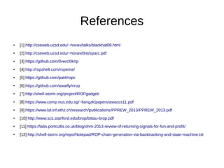 References
● [1] http://cseweb.ucsd.edu/~hovav/talks/blackhat08.html
● [2] http://cseweb.ucsd.edu/~hovav/dist/sparc.pdf
● [3] https://github.com/0vercl0k/rp
● [4] http://ropshell.com/ropeme/
● [5] https://github.com/pakt/ropc
● [6] https://github.com/awailly/nrop
● [7] http://shell-storm.org/project/ROPgadget/
● [8] https://www.comp.nus.edu.sg/~liangzk/papers/asiaccs11.pdf
● [9] https://www.lst.inf.ethz.ch/research/publications/PPREW_2013/PPREW_2013.pdf
● [10] http://www.scs.stanford.edu/brop/bittau-brop.pdf
● [11] https://labs.portcullis.co.uk/blog/ohm-2013-review-of-returning-signals-for-fun-and-profit/
● [12] http://shell-storm.org/repo/Notepad/ROP-chain-generation-via-backtracking-and-state-machine.txt
 