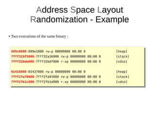 Address Space Layout
Randomization - Example
● Two executions of the same binary :
009c0000-009e1000 rw-p 00000000 00:00 0 [heap]
7fff329f5000-7fff32a16000 rw-p 00000000 00:00 0 [stack]
7fff32bde000-7fff32bdf000 r-xp 00000000 00:00 0 [vdso]
01416000-01437000 rw-p 00000000 00:00 0 [heap]
7fff2fa70000-7fff2fa91000 rw-p 00000000 00:00 0 [stack]
7fff2fb1c000-7fff2fb1d000 r-xp 00000000 00:00 0 [vdso]
 
