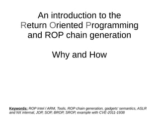 An introduction to the
Return Oriented Programming
and ROP chain generation
Why and How
Keywords: ROP Intel / ARM, Tools, ROP chain generation, gadgets' semantics, ASLR
and NX internal, JOP, SOP, BROP, SROP, example with CVE-2011-1938
 