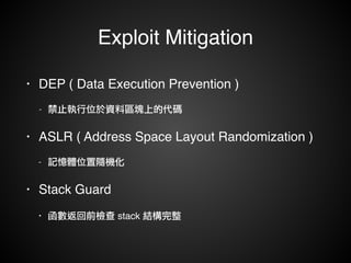 Exploit Mitigation 
• DEP ( Data Execution Prevention )! 
- 禁止執行位於資料區塊上的代碼! 
• ASLR ( Address Space Layout Randomization )! 
- 記憶體位置隨機化! 
• Stack Guard! 
• 函數返回前檢查 stack 結構完整 
 